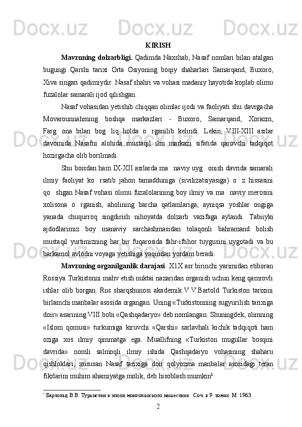 KIRISH
Mavzuning dolzarbligi.   Qadimda Naxshab, Nasaf  nomlari bilan atalgan
bugungi   Qarshi   tarixi   Orta   Osiyoning   boqiy   shaharlari   Samarqand,   Buxoro,
Xiva singari qadimiydir. Nasaf shahri va vohasi madaniy hayotida koplab olimu	

fuzalolar samarali ijod qilishgan.
Nasaf vohasidan yetishib chiqqan olimlar ijodi va faoliyati shu davrgacha
Movarounnahrning   boshqa   markazlari   -   Buxoro,   Samarqand,   Xorazm,
Farg ona   bilan   bog liq   holda   o rganilib   kelindi.  	
   Lekin,   VIII-XIII   asrlar
davomida   Nasafni   alohida   mustaqil   ilm   markazi   sifatida   qarovchi   tadqiqot
hozirgacha olib borilmadi.
Shu boisdan ham IX-XII asrlarda ma naviy uyg onish davrida samarali	
 
ilmiy   faoliyat   ko rsatib   jahon   tamadduniga   (sivilizatsiyasiga)   o z   hissasini	
 
qo shgan Nasaf vohasi  olimu fuzalolarining boy ilmiy va ma naviy merosini	
 
xolisona   o rganish,   aholining   barcha   qatlamlariga,   ayniqsa   yoshlar   ongiga	

yanada   chuqurroq   singdirish   nihoyatda   dolzarb   vazifaga   aylandi.   Tabiiyki
ajdodlarimiz   boy   manaviy   sarchashmasidan   tolaqonli   bahramand   bolish	
  
mustaqil   yurtimizning   har   bir   fuqarosida   fahr-iftihor   tuygusini   uygotadi   va   bu	
 
barkamol avlodni voyaga yetishiga yaqindan yordam beradi.
Mavzuning organilganlik darajasi	
 . X1X asr birinchi yarimidan etiboran	
Rossiya Turkistonni mahv etish nuktai nazaridan organish uchun keng qamrovli	

ishlar   olib   borgan.   Rus   sharqshunosi   akademik   V.V.Bartold   Turkiston   tarixini
birlamchi manbalar asosida organgan. Uning «Turkistonning sugyurilish tarixiga	
 
doir» asarining VIII bobi «Qashqadaryo» deb nomlangan. Shuningdek, olimning
«Islom   qomusi»   turkumiga   kiruvchi   «Qarshi»   sarlavhali   kichik   tadqiqoti   ham
oziga   xos   ilmiy   qimmatga   ega.   Muallifning   «Turkiston   mugullar   bosqini	
 
davrida»   nomli   salmoqli   ilmiy   ishida   Qashqadaryo   vohasining   shaharu
qishloklari,   xususan   Nasaf   tarixiga   doir   qolyozma   manbalar   asosidagi   teran	

fikrlarini muhim ahamiyatga molik, deb hisoblash mumkin 1
.
1
  Бар тольд В. В . Туркистан в эпохи монгольоского нашествия     Соч. в 9  томах. М. 1963. 
2 
