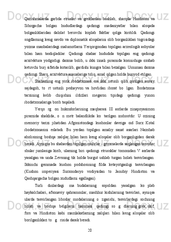 Qazishmalarda   garbda   etruslar   va   greklardan   boshlab,   sharqda   Hindiston   va
Sibirgacha   bolgan   hududlardagi   qadimgi   madaniyatlar   bilan   aloqada

bolganliklaridan   dalolat   beruvchi   koplab   faktlar   qolga   kiritildi.   Qadimgi	
  
sogdlarning keng  savdo  va  diplomatik aloqalarini  olib  borganliklari  togrisidagi
   
yozma manbalaridagi malumotlarni Yerqorgondan topilgan arxeologik ashyolar	
  
bilan   ham   tasdiqladilar.   Qadimgi   shahar   hududida   topilgan   eng   qadimgi
arxitektura   yodgorligi   daxma   bolib,   u   ikki   zinali   piramida   korinishiga   oxshab	
  
ketuvchi burj sifatida kotarilib, gardishi kungra bilan bezalgan. Umuman daxma	

qadimgi Sharq, arxitektura ananalariga toliq, amal qilgan holda bunyod etilgan.	

Shaharning   eng   yirik   ibodatxonasi   esa   ikki   ustunli   qilib   qurilgan   asosiy
sajdagoh,   to rt   ustunli   peshayvon   va   hovlidan   iborat   bo lgan.  	
  Ibodatxona
tarxining   kelib   chiqishini   ildizlari   megaron   tipidagi   qadimgi   yunon
ibodatxonalariga borib taqaladi.
Yerqo rg on   hukmdorlarining   maqbarasi   III   asrlarda   zinapoyasimon
 
piramida   shaklida,   o n   metr   balandlikda   ko tarilgan   inshootdir.  	
  U   ozining	
memoriy   tarixi   jihatidan   Afgonistondagi   kushonlar   davriga   oid   Surx   Kotal	

ibodatxonasini   eslatadi.   Bu   yerdan   topilgan   amaliy   sanat   asarlari   Naxshab	

aholisining   boshqa   xalqlar   bilan   ham   keng   aloqalar   olib   borganligidan   darak
beradi. Ayniqsa bu shahardan topilgan muhrlar - gemmalarda saqlangan tasvirlar
shular   jumlasiga   kirib,   ularning   biri   qadimgi   etrussklar   tomonidan   V   asrlarda
yasalgan   va   unda   Zevsning   tik   holda   burgut   ushlab   turgan   holati   tasvirlangan.
Ikkinchi   gemmada   kushon   podshosining   filda   ketayotganligi   tasvirlangan
(Kushon   imperiyasi   Surxondaryo   vodiysidan   to   Janubiy   Hindiston   va
Qashqargacha bolgan xududlarni egallagan).	

Turli   dinlardagi   ma budalarning   sopoldan   yasalgan   ko plab	
 
haykalchalari,   afsonaviy   qahramonlar,   mashhur   kishilarning   tasvirlari,   ayniqsa
ularda   tasvirlangan   liboslar   modalarining   o zgarishi,   tasvirlardagi   sochning	

holati   va   boshqa   belgilarni   hammasi   qadimgi  so g dlarning grek, skif,	
 
fors   va   Hindiston   kabi   mamlakatlarning   xalqlari   bilan   keng   aloqalar   olib
borilganliklari to g risida darak beradi.	
 
20 