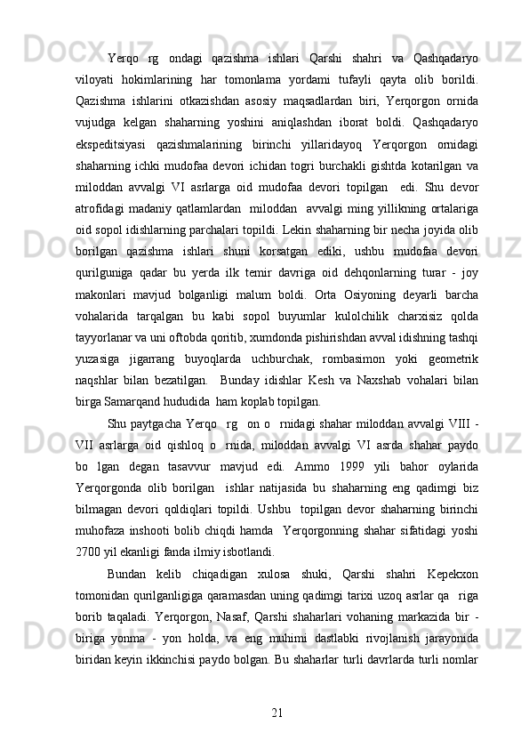 Yerqo rg ondagi   qazishma   ishlari   Qarshi   shahri   va   Qashqadaryo 
viloyati   hokimlarining   har   tomonlama   yordami   tufayli   qayta   olib   borildi.
Qazishma   ishlarini   otkazishdan   asosiy   maqsadlardan   biri,   Yerqorgon   ornida	
   
vujudga   kelgan   shaharning   yoshini   aniqlashdan   iborat   boldi.   Qashqadaryo	

ekspeditsiyasi   qazishmalarining   birinchi   yillaridayoq   Yerqorgon   ornidagi	
  
shaharning   ichki   mudofaa   devori   ichidan   togri   burchakli   gishtda   kotarilgan   va	
   
miloddan   avvalgi   VI   asrlarga   oid   mudofaa   devori   topilgan     edi.   Shu   devor
atrofidagi   madaniy   qatlamlardan     miloddan     avvalgi   ming   yillikning   ortalariga	

oid sopol idishlarning parchalari topildi. Lekin shaharning bir necha joyida olib
borilgan   qazishma   ishlari   shuni   korsatgan   ediki,   ushbu   mudofaa   devori	

qurilguniga   qadar   bu   yerda   ilk   temir   davriga   oid   dehqonlarning   turar   -   joy
makonlari   mavjud   bolganligi   malum   boldi.   Orta   Osiyoning   deyarli   barcha	
   
vohalarida   tarqalgan   bu   kabi   sopol   buyumlar   kulolchilik   charxisiz   qolda	

tayyorlanar va uni oftobda qoritib, xumdonda pishirishdan avval idishning tashqi	

yuzasiga   jigarrang   buyoqlarda   uchburchak,   rombasimon   yoki   geometrik
naqshlar   bilan   bezatilgan.     Bunday   idishlar   Kesh   va   Naxshab   vohalari   bilan
birga Samarqand hududida  ham koplab topilgan.	

Shu paytgacha Yerqo rg on o rnidagi  shahar  miloddan  avvalgi  VIII  -	
  
VII   asrlarga   oid   qishloq   o rnida,   miloddan   avvalgi   VI   asrda   shahar   paydo

bo lgan   degan   tasavvur   mavjud   edi.  	
 Ammo   1999   yili   bahor   oylarida
Yerqorgonda   olib   borilgan     ishlar   natijasida   bu   shaharning   eng   qadimgi   biz	
 
bilmagan   devori   qoldiqlari   topildi.   Ushbu     topilgan   devor   shaharning   birinchi
muhofaza   inshooti   bolib   chiqdi   hamda     Yerqorgonning   shahar   sifatidagi   yoshi	
  
2700 yil ekanligi fanda ilmiy isbotlandi. 
Bundan   kelib   chiqadigan   xulosa   shuki,   Qarshi   shahri   Kepekxon
tomonidan qurilganligiga qaramasdan uning qadimgi tarixi uzoq asrlar qa riga	

borib   taqaladi.   Yerqorgon,   Nasaf,   Qarshi   shaharlari   vohaning   markazida   bir   -	
 
biriga   yonma   -   yon   holda,   va   eng   muhimi   dastlabki   rivojlanish   jarayonida
biridan keyin ikkinchisi paydo bolgan. Bu shaharlar turli davrlarda turli nomlar	

21 