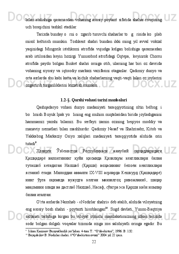 bilan   atalishiga   qaramasdan   vohaning   asosiy   poytaxt   sifatida   shahar   rivojining
uch bosqichini tashkil etadilar.
Tarixda bunday o rni o zgarib turuvchi shaharlar to g risida ko plab    
misol   keltirish   mumkin.   Toshkent   shahri   bundan   ikki   ming   yil   avval   vokzal
yaqinidagi   Mingorik   istehkomi   atrofida   vujudga   kelgan   bolishiga   qaramasdan	
 
arab   istilosidan   keyin   hozirgi   Yunusobod   atrofidagi   Oqtepa,     keyinrok   Chorsu
atrofida   paydo   bolgan   Binket   shahri   orniga   otib,   ularning   har   biri   oz   davrida
   
vohaning   siyosiy   va   iqtisodiy   markazi   vazifasini   otaganlar.   Qadimiy   dunyo   va	

orta asrlarda shu kabi katta va kichik shaharlarning vaqti-vaqti bilan oz joylarini	
 
ozgartirib turganliklarini kuzatish mumkin.

1.2 -§ . Qarshi vohasi tarixi manbalari
Qashqadaryo   vohasi   dunyo   madaniyati   taraqqiyotining   oltin   belbog i	

bo lmish Buyuk Ipak yo lining eng muhim  nuqtalaridan birida joylashganini	
 
hammamiz   yaxshi   bilamiz.   Bu   serfayz   zamin   ozining   beqiyos   moddiy   va	

manaviy   nematlari   bilan   mashhurdir.   Qadimiy   Nasaf   va   Shahrisabz,   Kitob   va	
 
Yakkabog   Markaziy   Osiyo   xalqlari   madaniyati   taraqqiyotida   alohida   orin	
 
tutadi 9
.
Ҳозирги   Ўзбекистон   Республикаси   жанубий   сарҳадларидаги
Қашқадарё   вилоятининг   қуйи   қисмида   Қизилқум   кенгликлари   билан
туташиб   кетадиган   Нахшаб   ( Қарши )   воҳасининг   бепоён   кенгликлари
ястаниб   ётади .   Милоддан   аввалги   IX-VIII   асрларда   Кешкурд   (Қашқадарё)
нинг   ўрта   оқимида   вужудга   келган   манзилгоҳ   ривожланиб,   шаҳар
мақомини олади ва дастлаб Нахшаб, Насаф, сўнгра эса Қарши каби номлар
билан аталган.
O‘rta asrlarda Naxshab - «Nodirlar shahri» deb atalib, alohida viloyatning
eng   asosiy   bosh   shahri   -   poytaxti   hisoblangan 10
.   Sugd   davlati,   Yunon-Baqtriya	

saltanati   tarkibiga   kirgan   bu   viloyat   otmishi   mamlakatimizning   ulkan   tarixida	

sodir   bolgan   dolgali   voqealar   tizimida   oziga   xos   salohiyatli   oringa   egadir.   Bu	
   
9
    Islom Karimov Bunyodkorlik yo‘lidan. 4-tom T.: “O‘zbekiston”, 1996. B. 132.
10
  Boyqobilov B. Nodirlar shahri. //“O‘zbekiston ovozi” 2004 yil 22 iyun. 
22 