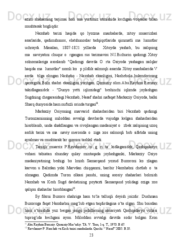 azim   shaharning   tarjimai   holi   ona   yurtimiz   otmishida   kechgan   voqealar   bilan
mushtarak bogliqdir.	

Naxshab   tarixi   haqida   qo lyozma   manbalarda,   xitoy   muarrixlari	

asarlarida,   qadimshunos,   elatshunoslar   tadqiqotlarida   qimmatli   ma lumotlar	

uchraydi.   Masalan,   1807-1821   yillarda     Xitoyda   yashab,   bu   xalqning
ma naviyatini   chuqur   o rgangan   rus   tarixnavisi   N.I.Bichurin   qadimgi   Xitoy	
 
solnomalariga   asoslanib   "Qadimgi   davrda   O rta   Osiyoda   yashagan   xalqlar	

haqida ma lumotlar" nomli ko p jildlik salmoqli asarida Xitoy manbalarida V	
 
asrda     tilga   olingan   Nashebo   -   Naxshab   ekanligini,   Nashebolo   hukmdorining
qarorgohi Bolo shahri ekanligini yoritgan.   Qomusiy olim Abu Rayhon Beruniy
takidlaganidek   -   "Dunyo   yetti   iqlimidagi"   beshinchi   iqlimda   joylashgan	

Sugdning chegarasidagi Naxshab, Nasaf shahri nafaqat Markaziy Osiyoda, balki	

Sharq dunyosida ham nufuzli orinda turgan	
 11
.
Markaziy   Osiyoning   marvarid   shaharlaridan   biri   Naxshab   qadimgi
Turonzaminning   miloddan   avvalgi   davrlarda   vujudga   kelgan   shaharlaridan
hisoblanib, unda shakllangan va rivojlangan madaniyat o zbek xalqining uzoq	

asrlik   tarixi   va   ma naviy   merosida   o ziga   xos   salmoqli   bob   sifatida   uning	
 
ajralmas va mushtarak bir qismini tashkil etadi.
Taniqli   muarrix   P.Ravshanov   to g ri   ta kidlaganidek,   Qashqadaryo	
  
vohasi   tabiatan   shunday   qulay   mintaqada   joylashganki,   Markaziy   Osiyo
madaniyatining   beshigi   bo lmish   Samarqand   yoxud   Buxoroni   ko zlagan	
 
karvon   u   Balxdan   yoki   Marvdan   chiqqanmi,   baribir   Naxshabni   chetlab   o ta	

olmagan.   Qadimda   Turon   olkasi   janubi,   uning   asosiy   shaharlari   bolmish	
 
Naxshab   va   Kesh   Sugd   davlatining   poytaxti   Samarqand   yolidagi   oziga   xos	
  
qalqon shaharlar hisoblangan 12
. 
Бу   fikrni   Buxoro   shahriga   ham   to‘la   talluqli   deyish   joizdir.   Dushman
Buxoroga faqat Naxshabni mag‘lub etgan taqdirdagina o‘ta olgan. Shu boisdan
ham   o‘tmishda   yuz   bergan   jangu   jadallarning   aksariyati   Qashqadaryo   vohasi
tuprog‘ida   kechgani   ayon.   Miloddan   avvalgi   davrda   sodir   bolgan   Eron	

11
  Abu Rayhon Beruniy. Qonuniy Mas’udiy. TA. V. Tom, 1-q. T., 1973. B.67.
12
  Ravshanov P. Naxshab va Kesh tarixi manbalarda. Qarshi: “ Nasaf” 2005. B.35.
23 