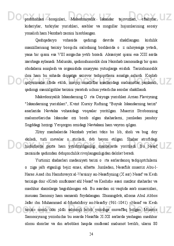 podshohlari   bosqinlari,   Makedoniyalik   Iskandar   tajovuzlari,   eftaliylar,
kidariylar,   turkiylar   yurishlari,   arablar   va   mogullar   hujumlarining   asosiy 
yonalish ham Naxshab zamini hisoblangan.	

Qashqadaryo   vohasida   qadimgi   davrda   shakllangan   kishilik
manzillarining   tarixiy   bosqichi   milodning   boshlarida   o z   nihoyasiga   yetadi,	

yana   bir   qismi   esa   VIII   asrgacha   yetib   boradi.   Aksariyat   qismi   esa   XIII   asrda
xarobaga aylanadi. Malumki, qadimshunoslik ilmi Naxshab zamonidagi bir qism	

obidalarni   aniqlash   va   organishda   muayyan   yutuqlarga   erishdi.   Tarixshunoslik	

ilmi   ham   bu   sohada   diqqatga   sazovor   tadqiqotlarni   amalga   oshirdi.   Koplab	

qolyozmalar   ifoda   etildi,   xorijiy   mualliflar   asarlaridagi   malumotlar   jamlanib,	
 
qadimgi manzilgohlar tarixini yaratish uchun yetarlicha asoslar shakllandi.
Makedoniyalik Iskandarning O rta Osiyoga yurishlari Arrian Flaviyning	

"Iskandarning   yurishlari",   Kvint   Kursiy   Rufning   "Buyuk   Iskandarning   tarixi"
asarlarida   Navtaka   vohasidagi   voqealar   yoritilgan.   Muarrix   Strobonning
malumotlaricha   Iskandar   ozi   bosib   olgan   shaharlarni,   jumladan   janubiy	
 
Sogddagi hozirgi Yerqorgon ornidagi Navtakani ham vayron qilgan.
    
Xitoy   manbalarida   Naxshab   yerlari   tekis   bo lib,   sholi   va   bug doy	
 
ekiladi,   turli   mevalar   o stiriladi,   deb   bayon   etilgan.  	
 Shahar   atrofidagi
hududlarda   paxta   ham   yetishtirilganligi   manbalarda   yoritiladi.   Bu   Nasaf
zaminida qadimdan dehqonchilik rivojlanganligidan dalolat beradi.
Yurtimiz   shaharlari   madaniyati   tarixi   o rta   asrlardanoq   tadqiqotchilarni	

o ziga   jalb   etganligi   bejiz   emas,   albatta.  	
 Jumladan,   Nasaflik   muarrix   Abu-l-
Haras Asad ibn Hamduvayx al-Varsiniy an-Nasafiyning (X asr) Nasaf va Kesh
tarixiga doir «Kitab mufaxarat ahl Nasaf va Kashsh» asari mazkur shaharlar va
mashhur   shaxslarga   bagishlangan   edi.   Bu   asardan   oz   vaqtida   arab   muarrixlari,	
 
xususan   Samoniy   ham   samarali   foydalangan.   Shuningdek,   alloma   Abul   Abbos	

Jafar   ibn   Muhammad   al-Mustahfiriy   an-Nasafiy   (961-1041)   «Nasaf   va   Kesh	

tarixi»   nomli   ikki   jildli   salmoqli   kitob   yozishga   muvaffaq   bolgan.   Muarrix	

Samoniyning   yozishicha   bu   asarda   Nasafda   X-XII   asrlarda   yashagan   mashhur	

olimu   shoirlar   va   din   arboblari   haqida   mufassal   malumot   berilib,   ularni   80	

24 