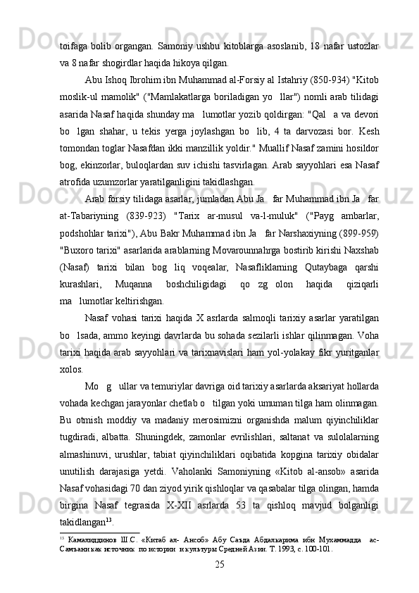 toifaga   bolib   organgan.   Samoniy   ushbu   kitoblarga   asoslanib,   18   nafar   ustozlar  
va 8 nafar shogirdlar haqida hikoya qilgan.
Abu Ishoq Ibrohim ibn Muhammad al-Forsiy al Istahriy (850-934) "Kitob
moslik-ul  mamolik"  ("Mamlakatlarga  boriladigan  yo llar")  nomli   arab  tilidagi	

asarida Nasaf haqida shunday ma lumotlar yozib qoldirgan: "Qal a va devori	
 
bo lgan   shahar,   u   tekis   yerga   joylashgan   bo lib,   4   ta   darvozasi   bor.  	
  Kesh
tomondan toglar Nasafdan ikki manzillik yoldir." Muallif Nasaf zamini hosildor	
 
bog, ekinzorlar, buloqlardan suv ichishi tasvirlagan. Arab sayyohlari  esa  Nasaf	

atrofida uzumzorlar yaratilganligini takidlashgan.	

Arab forsiy tilidaga asarlar, jumladan Abu Ja far Muhammad ibn Ja far	
 
at-Tabariyning   (839-923)   "Tarix   ar-musul   va-l-muluk"   ("Payg ambarlar,	

podshohlar tarixi"), Abu Bakr Muhammad ibn Ja far Narshaxiyning (899-959)	

"Buxoro tarixi" asarlarida arablarning Movarounnahrga bostirib kirishi Naxshab
(Nasaf)   tarixi   bilan   bog liq   voqealar,   Nasafliklarning   Qutaybaga   qarshi	

kurashlari,   Muqanna   boshchiligidagi   qo zg olon   haqida   qiziqarli	
 
ma lumotlar keltirishgan.	

Nasaf   vohasi   tarixi   haqida   X   asrlarda   salmoqli   tarixiy   asarlar   yaratilgan
bo lsada, ammo keyingi davrlarda bu sohada sezilarli ishlar qilinmagan.  
 Voha
tarixi   haqida  arab  sayyohlari   va tarixnavislari   ham  yol-yolakay fikr  yuritganlar	
 
xolos.
Mo g ullar va temuriylar davriga oid tarixiy asarlarda aksariyat hollarda	
 
vohada kechgan jarayonlar chetlab o tilgan yoki umuman tilga ham olinmagan.	

Bu   otmish   moddiy   va   madaniy   merosimizni   organishda   malum   qiyinchiliklar	
  
tugdiradi,   albatta.   Shuningdek,   zamonlar   evrilishlari,   saltanat   va   sulolalarning	

almashinuvi,   urushlar,   tabiat   qiyinchiliklari   oqibatida   kopgina   tarixiy   obidalar	

unutilish   darajasiga   yetdi.   Vaholanki   Samoniyning   «Kitob   al-ansob»   asarida	

Nasaf vohasidagi 70 dan ziyod yirik qishloqlar va qasabalar tilga olingan, hamda
birgina   Nasaf   tegrasida   X-XII   asrlarda   53   ta   qishloq   mavjud   bolganligi	

takidlangan	
 13
.
13
  Камалиддинов   Ш.С.   «Китаб   ал-   Ансоб»   Абу   Саъда   Абдалкарима   ибн   Мухаммадда     ас-
Самъани как источник  по истории  и культур ы  Средней Азии. Т. 1993, с.  100-101 .
25 
