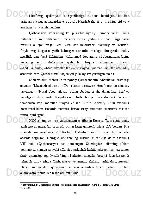 Nasafning   qadimiyati   o rganilishiga   e tibor   beradigan   bo lsak  
tarixnavislik nuqtai nazaridan eng avvalo Naxshab shahri o tmishiga oid yirik	

asarlarga to xtalish mumkin.	

Qashqadaryo   vohasining   ko p   asrlik   siyosiy,   ijtimoiy   tarixi,   uning	

miloddan   oldin   boshlanuvchi   madaniy   merosi   yurtimiz   mustaqilligiga   qadar
maxsus   o rganilmagan   edi.  	
 Orta   asr   muarrixlari   Varsiniy   va   Mustah-	
firiylarning   bizgacha   yetib   kelmagan   asarlarini   hisobga   olmaganda,   turkiy
mualliflardan   faqat   Zahiriddin   Muhammad   Boburning   «Boburnoma»sidagina
vohaning   ayrim   shahar   va   qishloqlari   haqida   malumotlar   uchraydi.	

«Abdullanoma»,   «Muqimxonlar   tarixi»,   «Shayboniynoma»   kabi   tarixiy-badiiy
asarlarda ham  Qarshi shaxri haqida yul-yulakay soz yuritilgan, xolos.	

Shoir va olim Malexr Samarqandiy Qarshi shahrini Abdullaxon davridagi
ahvolini   "Muzakkir   al-asxrb"   ("Do stlarini   eslatuvchi   kitob")   asarida   shunday	

tasvirlagan:   "Nasaf   obod   viloyat.   Uning   obodonligi   shu   darajadagi,   tarif   va	

tavsifga muxtoj emasdir. Masjid va sardobadan tashqari bu shaharda Abdullaxon
tomonidan   kop   imoratlar   bunyod   etilgan.   Amir   Boqiybiy   Abdullaxonning	

korsatmasi   bilan   shaharda   madrasa,   karvonsaroy,   xammom   (marmar),   toshdan	

timsol qurdirgan".
X1X   asrning   birinchi   yarimlaridan   e tiboran   Rossiya   Turkistonni   mahv	

etish   nuktai   nazaridan   urganish   uchun   keng   qamrovli   ishlar   olib   borgan.   Rus
sharqshunosi   akademik   V.V.Bartold   Turkiston   tarixini   birlamchi   manbalar
asosida   organgan.   Uning   «Turkistonning   sugyurilish   tarixiga   doir»   asarining	
 
VIII   bobi   «Qashqadaryo»   deb   nomlangan.   Shuningdek,   olimning   «Islom
qomusi» turkumiga kiruvchi «Qarshi» sarlavhali kichik tadqiqoti ham oziga xos	

ilmiy   qimmatga   ega.   Muallifning   «Turkiston   mugullar   bosqini   davrida»   nomli	

salmoqli   ilmiy   ishida   Qashqadaryo   vohasining   shaharu   qishloklari,   xususan
Nasaf   tarixiga   doir   qolyozma   manbalar   asosidagi   teran   fikrlarini   muhim	

ahamiyatga molik, deb hisoblash mumkin 14
.
14
  Бар тольд В. В . Туркистан в эпохи монгольоского нашествия     Соч. в 9  томах. М. 1963. 
т.1.с.124 .
26 