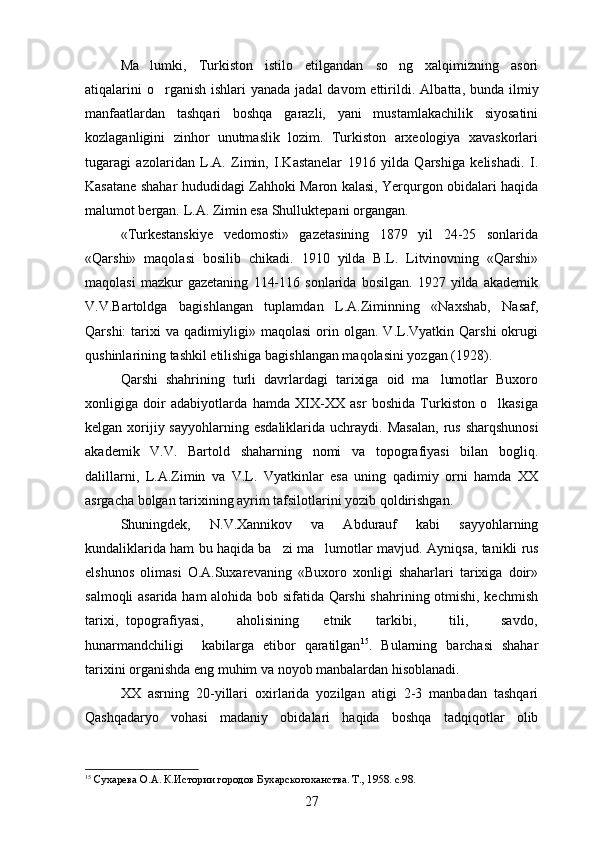 Ma lumki,   Turkiston   istilo   etilgandan   so ng   xalqimizning   asori 
atiqalarini  o rganish  ishlari  yanada jadal  davom  ettirildi.  	
 Albatta, bunda ilmiy
manfaatlardan   tashqari   boshqa   garazli,   yani   mustamlakachilik   siyosatini	
 
kozlaganligini   zinhor   unutmaslik   lozim.   Turkiston   arxeologiya   xavaskorlari	

tugaragi   azolaridan   L.A.   Zimin,   I.Kastanelar   1916   yilda   Qarshiga   kelishadi.   I.	

Kasatane shahar hududidagi Zahhoki Maron kalasi, Yerqurgon obidalari haqida	

malumot bergan. L.A. Zimin esa Shulluktepani organgan.	
 
«Turkestanskiye   vedomosti»   gazetasining   1879   yil   24-25   sonlarida
«Qarshi»   maqolasi   bosilib   chikadi.   1910   yilda   B.L.   Litvinovning   «Qarshi»
maqolasi   mazkur   gazetaning   114-116   sonlarida   bosilgan.   1927   yilda   akademik
V.V.Bartoldga   bagishlangan   tuplamdan   L.A.Ziminning   «Naxshab,   Nasaf,	

Qarshi:   tarixi   va   qadimiyligi»  maqolasi   orin  olgan.   V.L.Vyatkin  Qarshi   okrugi	

qushinlarining tashkil etilishiga bagishlangan maqolasini yozgan (1928).	

Qarshi   shahrining   turli   davrlardagi   tarixiga   oid   ma lumotlar   Buxoro	

xonligiga   doir   adabiyotlarda   hamda   XIX-XX   asr   boshida   Turkiston   o lkasiga	

kelgan xorijiy sayyohlarning  esdaliklarida uchraydi.   Masalan,  rus sharqshunosi
akademik   V.V.   Bartold   shaharning   nomi   va   topografiyasi   bilan   bogliq.	

dalillarni,   L.A.Zimin   va   V.L.   Vyatkinlar   esa   uning   qadimiy   orni   hamda   XX	

asrgacha bolgan tarixining ayrim tafsilotlarini yozib qoldirishgan.	

Shuningdek,   N.V.Xannikov   va   Abdurauf   kabi   sayyohlarning
kundaliklarida ham bu haqida ba zi ma lumotlar mavjud. 	
  Ayniqsa, tanikli rus
elshunos   olimasi   O.A.Suxarevaning   «Buxoro   xonligi   shaharlari   tarixiga   doir»
salmoqli asarida ham alohida bob sifatida Qarshi shahrining otmishi, kechmish	

tarixi,   topografiyasi,         aholisining       etnik       tarkibi,         tili,         savdo,
hunarmandchiligi     kabilarga   etibor   qaratilgan	
 15
.   Bularning   barchasi   shahar
tarixini organishda eng muhim va noyob manbalardan hisoblanadi.	

XX   asrning   20-yillari   oxirlarida   yozilgan   atigi   2-3   manbadan   tashqari
Qashqadaryo   vohasi   madaniy   obidalari   haqida   boshqa   tadqiqotlar   olib
15
  Сухарева О.А. К.Истории городов Бухарскогоханства. Т., 1958. с.98.
27 