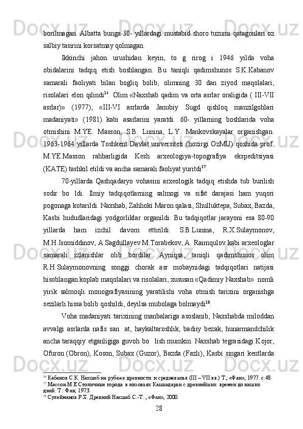 borilmagan.   Albatta bunga 30- yillardagi mustabid shoro tuzumi qatagonlari oz  
salbiy tasirini korsatmay qolmagan.	
 
Ikkinchi   jahon   urushidan   keyin,   to g rirog i   1946   yilda   voha	
  
obidalarini   tadqiq   etish   boshlangan.   Bu   taniqli   qadimshunos   S.K.Kabanov
samarali   faoliyati   bilan   bogliq   bolib,   olimning   30   dan   ziyod   maqolalari,	
 
risolalari  elon qilindi	
 16
. Olim «Naxshab qadim va orta asrlar  oraligida ( III-VII	 
asrlar)»   (1977),   «III-VI   asrlarda   Janubiy   Sugd   qishloq   manzilgohlari

madaniyati»   (1981)   kabi   asarlarini   yaratdi.   60-   yillarning   boshlarida   voha
otmishini   M.YE.   Masson,   S.B.   Lunina,   L.Y.   Mankovskayalar   organishgan.	
 
1963-1964 yillarda Toshkent  Davlat  universiteti  (hozirgi  OzMU)  qoshida  prof.	

M.YE.Masson   rahbarligida   Kesh   arxeologiya-topografiya   ekspeditsiyasi
(KATE) tashkil etildi va ancha samarali faoliyat yuritdi 17
.
70-yillarda   Qashqadaryo   vohasini   arxeologik   tadqiq   etishda   tub   burilish
sodir   bo ldi.  	
 Ilmiy   tadqiqotlarning   salmogi   va   sifat   darajasi   ham   yuqori	
pogonaga kotarildi. Naxshab, Zahhoki Maron qalasi, Shulluktepa, Subax, Bazda,	
  
Kasbi   hududlaridagi   yodgorliklar   organildi.   Bu   tadqiqotlar   jarayoni   esa   80-90	

yillarda   ham   izchil   davom   ettirildi.   S.B.Lunina,   R.X.Sulaymonov,
M.H.Isomiddinov, A.Sagdullayev M.Torabekov, A. Raimqulov kabi arxeologlar	

samarali   izlanishlar   olib   bordilar.   Ayniqsa,   taniqli   qadimshunos   olim
R.H.Sulaymonovning   songgi   chorak   asr   mobaynidagi   tadqiqotlari   natijasi	

hisoblangan koplab maqolalari va risolalari, xususan «Qadimiy Naxshab»  nomli	

yirik   salmoqli   monografiyasining   yaratilishi   voha   otmish   tarixini   organishga	
 
sezilarli hissa bolib qoshildi, deyilsa mubolaga bolmaydi	
    18
.
Voha   madaniyati   tarixining   manbalariga   asoslanib,   Naxshabda   miloddan
avvalgi   asrlarda   nafis   san at,   haykaltaroshlik,   badiiy   bezak,   hunarmandchilik	

ancha taraqqiy etganligiga guvoh bo lish mumkin.  	
 Naxshab tegrasidagi Kojor,
Ofuron (Obron), Koson, Subax (Guzor), Bazda (Fazli), Kasbi  singari kentlarda

16
  Кабанов С.К. Нахшеб на рубеже древности  и средневкоья  ( III – VII  вв.) Т., «Фан», 1977.  с.48.  
17
 Массон М.Е.Столичные города  в низовьях Кашкадарьи с древнейших  времен до наших 
дней. Т.: Фан, 1973. 
18
 Сулейманов Р.Х. Древний Нахшаб С.-Т. , «Фан», 2000.
28 