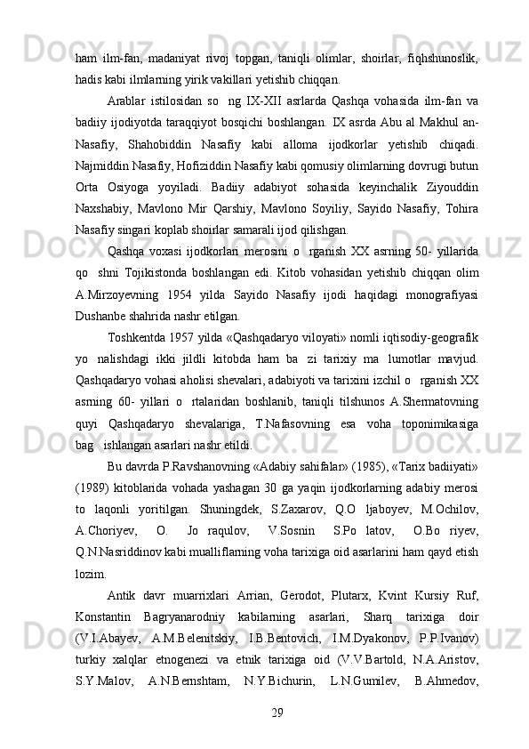 ham   ilm-fan,   madaniyat   rivoj   topgan,   taniqli   olimlar,   shoirlar,   fiqhshunoslik,
hadis kabi ilmlarning yirik vakillari yetishib chiqqan.
Arablar   istilosidan   so ng   IX-XII   asrlarda   Qashqa   vohasida   ilm-fan   va
badiiy  ijodiyotda   taraqqiyot  bosqichi   boshlangan.   IX  asrda   Abu  al  Makhul   an-
Nasafiy,   Shahobiddin   Nasafiy   kabi   alloma   ijodkorlar   yetishib   chiqadi.
Najmiddin Nasafiy, Hofiziddin Nasafiy kabi qomusiy olimlarning dovrugi butun	

Orta   Osiyoga   yoyiladi.   Badiiy   adabiyot   sohasida   keyinchalik   Ziyouddin	

Naxshabiy,   Mavlono   Mir   Qarshiy,   Mavlono   Soyiliy,   Sayido   Nasafiy,   Tohira
Nasafiy singari koplab shoirlar samarali ijod qilishgan.	

Qashqa   voxasi   ijodkorlari   merosini   o rganish   XX   asrning   50-   yillarida	

qo shni   Tojikistonda   boshlangan   edi.  	
 Kitob   vohasidan   yetishib   chiqqan   olim
A.Mirzoyevning   1954   yilda   Sayido   Nasafiy   ijodi   haqidagi   monografiyasi
Dushanbe shahrida nashr etilgan.
Toshkentda 1957 yilda «Qashqadaryo viloyati» nomli iqtisodiy-geografik
yo nalishdagi   ikki   jildli   kitobda   ham   ba zi   tarixiy   ma lumotlar   mavjud.
  
Qashqadaryo vohasi aholisi shevalari, adabiyoti va tarixini izchil o rganish XX	

asrning   60-   yillari   o rtalaridan   boshlanib,   taniqli   tilshunos   A.Shermatovning	

quyi   Qashqadaryo   shevalariga,   T.Nafasovning   esa   voha   toponimikasiga
bag ishlangan asarlari nashr etildi.	

Bu davrda P.Ravshanovning «Adabiy sahifalar» (1985), «Tarix badiiyati»
(1989)   kitoblarida   vohada   yashagan   30   ga   yaqin   ijodkorlarning   adabiy   merosi
to laqonli   yoritilgan.   Shuningdek,   S.Zaxarov,   Q.O ljaboyev,   M.Ochilov,
 
A.Choriyev,   O.   Jo raqulov,   V.Sosnin   S.Po latov,   O.Bo riyev,	
  
Q.N.Nasriddinov kabi mualliflarning voha tarixiga oid asarlarini ham qayd etish
lozim.
Antik   davr   muarrixlari   Arrian,   Gerodot,   Plutarx,   Kvint   Kursiy   Ruf,
Konstantin   Bagryanarodniy   kabilarning   asarlari,   Sharq   tarixiga   doir
(V.I.Abayev,   A.M.Belenitskiy,   I.B.Bentovich,   I.M.Dyakonov,   P.P.Ivanov)
turkiy   xalqlar   etnogenezi   va   etnik   tarixiga   oid   (V.V.Bartold,   N.A.Aristov,
S.Y.Malov,   A.N.Bernshtam,   N.Y.Bichurin,   L.N.Gumilev,   B.Ahmedov,
29 