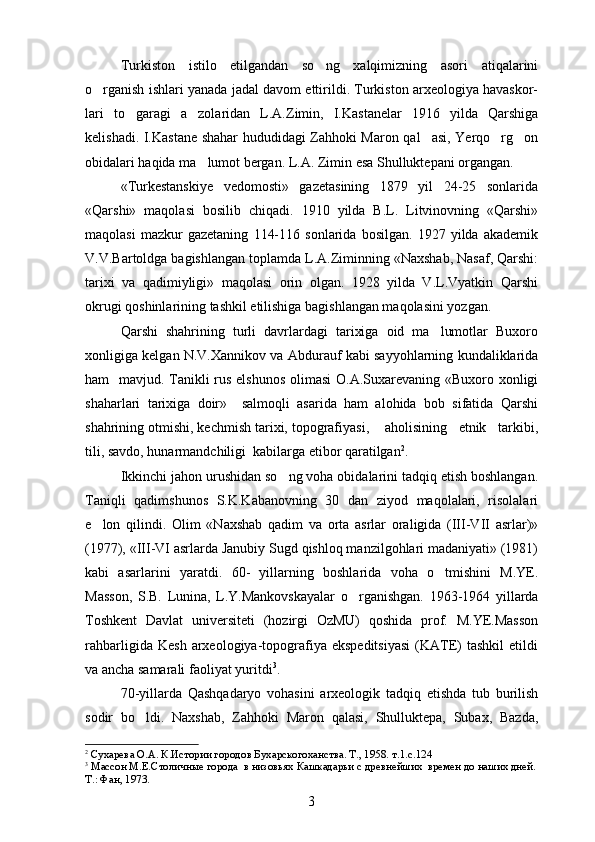 Turkiston   istilo   etilgandan   so ng   xalqimizning   asori   atiqalarini
o rganish ishlari yanada jadal davom ettirildi. Turkiston arxeologiya havaskor-	

lari   to garagi   a zolaridan   L.A.Zimin,   I.Kastanelar   1916   yilda   Qarshiga	
 
kelishadi. I.Kastane shahar hududidagi Zahhoki Maron qal asi, Yerqo rg on	
  
obidalari haqida ma lumot bergan. 	
 L.A. Zimin esa Shulluktepani organgan.	
«Turkestanskiye   vedomosti»   gazetasining   1879   yil   24-25   sonlarida
«Qarshi»   maqolasi   bosilib   chiqadi.   1910   yilda   B.L.   Litvinovning   «Qarshi»
maqolasi   mazkur   gazetaning   114-116   sonlarida   bosilgan.   1927   yilda   akademik
V.V.Bartoldga bagishlangan toplamda L.A.Ziminning «Naxshab, Nasaf, Qarshi:	
 
tarixi   va   qadimiyligi»   maqolasi   orin   olgan.   1928   yilda   V.L.Vyatkin   Qarshi	

okrugi qoshinlarining tashkil etilishiga bagishlangan maqolasini yozgan.	
 
Qarshi   shahrining   turli   davrlardagi   tarixiga   oid   ma lumotlar   Buxoro	

xonligiga kelgan N.V.Xannikov va Abdurauf kabi sayyohlarning kundaliklarida
ham   mavjud.   Tanikli  rus elshunos  olimasi  O.A.Suxarevaning «Buxoro xonligi
shaharlari   tarixiga   doir»     salmoqli   asarida   ham   alohida   bob   sifatida   Qarshi
shahrining otmishi, kechmish tarixi, topografiyasi,    aholisining   etnik   tarkibi,	

tili, savdo, hunarmandchiligi  kabilarga etibor qaratilgan	
 2
. 
Ikkinchi jahon urushidan so ng voha obidalarini tadqiq etish boshlangan.	

Taniqli   qadimshunos   S.K.Kabanovning   30   dan   ziyod   maqolalari,   risolalari
e lon   qilindi.  	
 Olim   «Naxshab   qadim   va   orta   asrlar   oraligida   (III-VII   asrlar)»	 
(1977), «III-VI asrlarda Janubiy Sugd qishloq manzilgohlari madaniyati» (1981)	

kabi   asarlarini   yaratdi.   60-   yillarning   boshlarida   voha   o tmishini   M.YE.	

Masson,   S.B.   Lunina,   L.Y.Mankovskayalar   o rganishgan.  	
 1963-1964   yillarda
Toshkent   Davlat   universiteti   (hozirgi   OzMU)   qoshida   prof.   M.YE.Masson	

rahbarligida   Kesh   arxeologiya-topografiya  ekspeditsiyasi   (KATE)   tashkil   etildi
va ancha samarali faoliyat yuritdi 3
.
70-yillarda   Qashqadaryo   vohasini   arxeologik   tadqiq   etishda   tub   burilish
sodir   bo ldi.  	
 Naxshab,   Zahhoki   Maron   qalasi,   Shulluktepa,   Subax,   Bazda,	
2
  Сухарева О.А. К.Истории городов Бухарскогоханства. Т., 1958.  т.1.с.124
3
 Массон М.Е.Столичные города  в низовьях Кашкадарьи с древнейших  времен до наших дней.
Т.: Фан, 1973. 
3 