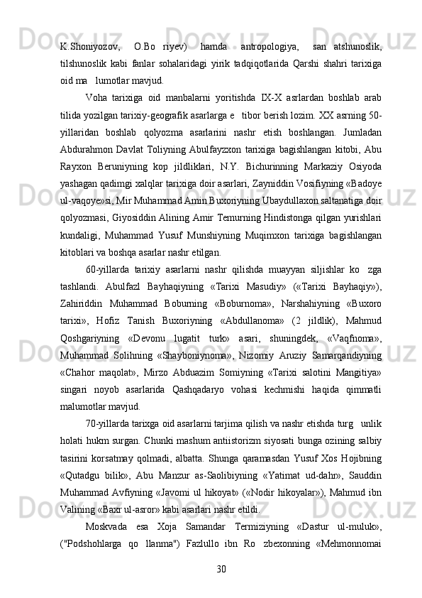 K.Shoniyozov,   O.Bo riyev)   hamda   antropologiya,   san atshunoslik, 
tilshunoslik   kabi   fanlar   sohalaridagi   yirik   tadqiqotlarida   Qarshi   shahri   tarixiga
oid ma lumotlar mavjud.	

Voha   tarixiga   oid   manbalarni   yoritishda   IX-X   asrlardan   boshlab   arab
tilida yozilgan tarixiy-geografik asarlarga e tibor berish lozim. 	
 XX asrning 50-
yillaridan   boshlab   qolyozma   asarlarini   nashr   etish   boshlangan.   Jumladan	

Abdurahmon   Davlat   Toliyning   Abulfayzxon   tarixiga   bagishlangan   kitobi,   Abu	

Rayxon   Beruniyning   kop   jildliklari,   N.Y.   Bichurinning   Markaziy   Osiyoda	

yashagan qadimgi xalqlar tarixiga doir asarlari, Zayniddin Vosifiyning «Badoye	

ul-vaqoye»si, Mir Muhammad Amin Buxoriyning Ubaydullaxon saltanatiga doir
qolyozmasi, Giyosiddin Alining Amir Temurning Hindistonga qilgan yurishlari	
 
kundaligi,   Muhammad   Yusuf   Munshiyning   Muqimxon   tarixiga   bagishlangan	

kitoblari va boshqa asarlar nashr etilgan.
60-yillarda   tarixiy   asarlarni   nashr   qilishda   muayyan   siljishlar   ko zga	

tashlandi.   Abulfazl   Bayhaqiyning   «Tarixi   Masudiy»   («Tarixi   Bayhaqiy»),	

Zahiriddin   Muhammad   Boburning   «Boburnoma»,   Narshahiyning   «Buxoro
tarixi»,   Hofiz   Tanish   Buxoriyning   «Abdullanoma»   (2   jildlik),   Mahmud
Qoshgariyning   «Devonu   lugatit   turk»   asari,   shuningdek,   «Vaqfnoma»,	
 
Muhammad   Solihning   «Shayboniynoma»,   Nizomiy   Aruziy   Samarqandiyning
«Chahor   maqolat»,   Mirzo   Abduazim   Somiyning   «Tarixi   salotini   Mangitiya»	

singari   noyob   asarlarida   Qashqadaryo   vohasi   kechmishi   haqida   qimmatli
malumotlar mavjud.	

70-yillarda tarixga oid asarlarni tarjima qilish va nashr etishda turg unlik	

holati hukm surgan.   Chunki mashum antiistorizm siyosati bunga ozining salbiy	
   
tasirini   korsatmay   qolmadi,   albatta.   Shunga   qaramasdan   Yusuf   Xos   Hojibning	
 
«Qutadgu   bilik»,   Abu   Manzur   as-Saolibiyning   «Yatimat   ud-dahr»,   Sauddin	
 
Muhammad  Avfiyning  «Javomi  ul  hikoyat»  («Nodir   hikoyalar»),  Mahmud  ibn	

Valining «Baxr ul-asror» kabi asarlari nashr etildi.
Moskvada   esa   Xoja   Samandar   Termiziyning   «Dastur   ul-muluk»,
("Podshohlarga   qo llanma")   Fazlullo   ibn   Ro zbexonning   «Mehmonnomai	
 
30 