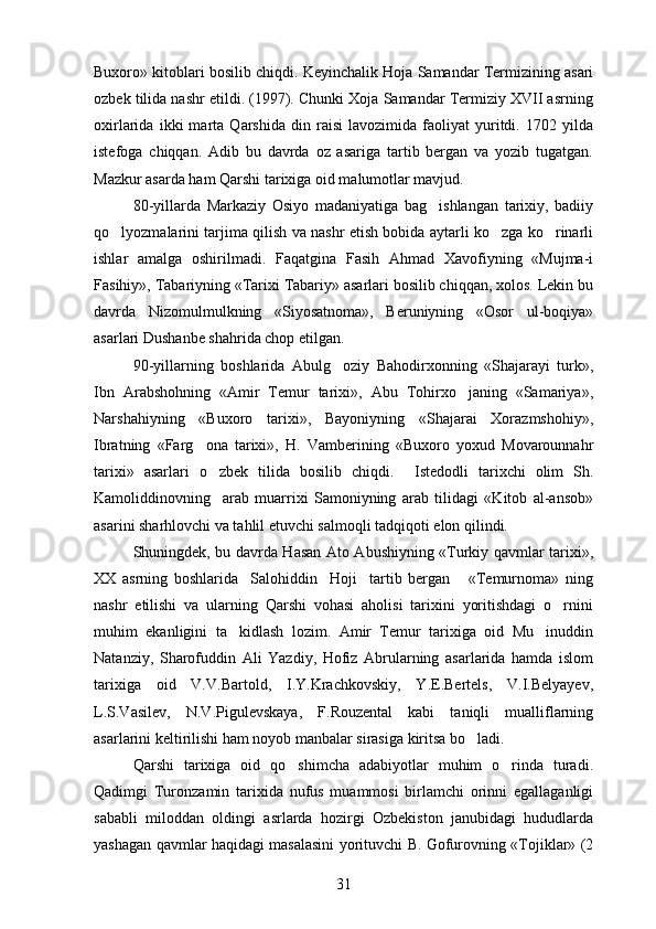 Buxoro» kitoblari bosilib chiqdi.  Keyinchalik Hoja Samandar Termizining asari
ozbek tilida nashr etildi. (1997). Chunki Xoja Samandar Termiziy XVII asrning
oxirlarida   ikki   marta   Qarshida   din   raisi   lavozimida   faoliyat   yuritdi.   1702   yilda
istefoga   chiqqan.   Adib   bu   davrda   oz   asariga   tartib   bergan   va   yozib   tugatgan.	
 
Mazkur asarda ham Qarshi tarixiga oid malumotlar mavjud.	

80-yillarda   Markaziy   Osiyo   madaniyatiga   bag ishlangan   tarixiy,   badiiy	

qo lyozmalarini tarjima qilish va nashr etish bobida aytarli ko zga ko rinarli	
  
ishlar   amalga   oshirilmadi.   Faqatgina   Fasih   Ahmad   Xavofiyning   «Mujma-i
Fasihiy», Tabariyning «Tarixi Tabariy» asarlari bosilib chiqqan, xolos. Lekin bu
davrda   Nizomulmulkning   «Siyosatnoma»,   Beruniyning   «Osor   ul-boqiya»
asarlari Dushanbe shahrida chop etilgan.
90-yillarning   boshlarida   Abulg oziy   Bahodirxonning   «Shajarayi   turk»,	

Ibn   Arabshohning   «Amir   Temur   tarixi»,   Abu   Tohirxo janing   «Samariya»,	

Narshahiyning   «Buxoro   tarixi»,   Bayoniyning   «Shajarai   Xorazmshohiy»,
Ibratning   «Farg ona   tarixi»,   H.   Vamberining   «Buxoro   yoxud   Movarounnahr	

tarixi»   asarlari   o zbek   tilida   bosilib   chiqdi.    	
 Istedodli   tarixchi   olim   Sh.	
Kamoliddinovning     arab   muarrixi   Samoniyning   arab   tilidagi   «Kitob   al-ansob»	

asarini sharhlovchi va tahlil etuvchi salmoqli tadqiqoti elon qilindi.	

Shuningdek, bu davrda Hasan Ato Abushiyning «Turkiy qavmlar tarixi»,
XX   asrning   boshlarida     Salohiddin     Hoji     tartib   bergan       «Temurnoma»   ning
nashr   etilishi   va   ularning   Qarshi   vohasi   aholisi   tarixini   yoritishdagi   o rnini	

muhim   ekanligini   ta kidlash   lozim.   Amir   Temur   tarixiga   oid   Mu inuddin	
 
Natanziy,   Sharofuddin   Ali   Yazdiy,   Hofiz   Abrularning   asarlarida   hamda   islom
tarixiga   oid   V.V.Bartold,   I.Y.Krachkovskiy,   Y.E.Bertels,   V.I.Belyayev,
L.S.Vasilev,   N.V.Pigulevskaya,   F.Rouzental   kabi   taniqli   mualliflarning
asarlarini keltirilishi ham noyob manbalar sirasiga kiritsa bo ladi.	

Qarshi   tarixiga   oid   qo shimcha   adabiyotlar   muhim   o rinda   turadi.	
 
Qadimgi   Turonzamin   tarixida   nufus   muammosi   birlamchi   orinni   egallaganligi	

sababli   miloddan   oldingi   asrlarda   hozirgi   Ozbekiston   janubidagi   hududlarda	

yashagan qavmlar haqidagi masalasini yorituvchi B. Gofurovning «Tojiklar» (2	

31 