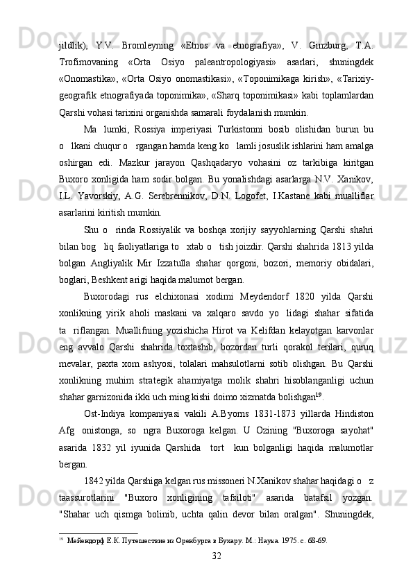 jildlik),   Y.V.   Bromleyning   «Etnos   va   etnografiya»,   V.   Ginzburg,   T.A.
Trofimovaning   «Orta   Osiyo   paleantropologiyasi»   asarlari,   shuningdek
«Onomastika»,   «Orta   Osiyo   onomastikasi»,   «Toponimikaga   kirish»,   «Tarixiy-

geografik   etnografiyada   toponimika»,   «Sharq   toponimikasi»   kabi   toplamlardan	

Qarshi vohasi tarixini organishda samarali foydalanish mumkin.	

Ma lumki,   Rossiya   imperiyasi   Turkistonni   bosib   olishidan   burun   bu	

o lkani chuqur o rgangan hamda keng ko lamli josuslik ishlarini ham amalga	
  
oshirgan   edi.   Mazkur   jarayon   Qashqadaryo   vohasini   oz   tarkibiga   kiritgan	

Buxoro   xonligida   ham   sodir   bolgan.   Bu   yonalishdagi   asarlarga   N.V.   Xanikov,	
 
I.L.   Yavorskiy,   A.G.   Serebrennikov,   D.N.   Logofet,   I.Kastane   kabi   mualliflar
asarlarini kiritish mumkin.
Shu   o rinda   Rossiyalik   va   boshqa   xorijiy   sayyohlarning   Qarshi   shahri	

bilan bog liq faoliyatlariga to xtab o tish joizdir.  	
   Qarshi shahrida 1813 yilda
bolgan   Angliyalik   Mir   Izzatulla   shahar   qorgoni,   bozori,   memoriy   obidalari,	
   
boglari, Beshkent arigi haqida malumot bergan.
  
Buxorodagi   rus   elchixonasi   xodimi   Meydendorf   1820   yilda   Qarshi
xonlikning   yirik   aholi   maskani   va   xalqaro   savdo   yo lidagi   shahar   sifatida	

ta riflangan.  	
 Muallifning   yozishicha   Hirot   va   Kelifdan   kelayotgan   karvonlar
eng   avvalo   Qarshi   shahrida   toxtashib,   bozordan   turli   qorakol   terilari,   quruq	
 
mevalar,   paxta   xom   ashyosi,   tolalari   mahsulotlarni   sotib   olishgan.   Bu   Qarshi
xonlikning   muhim   strategik   ahamiyatga   molik   shahri   hisoblanganligi   uchun
shahar garnizonida ikki uch ming kishi doimo xizmatda bolishgan	
 19
.
Ost-Indiya   kompaniyasi   vakili   A.Byorns   1831-1873   yillarda   Hindiston
Afg onistonga,   so ngra   Buxoroga   kelgan.  	
  U   Ozining   "Buxoroga   sayohat"	
asarida   1832   yil   iyunida   Qarshida     tort     kun   bolganligi   haqida   malumotlar	
  
bergan.
1842 yilda Qarshiga kelgan rus missoneri N.Xanikov shahar haqidagi o z	

taassurotlarini      "Buxoro     xonligining     tafsiloti"     asarida     batafsil      yozgan.
"Shahar   uch   qismga   bolinib,   uchta   qalin   devor   bilan   oralgan".   Shuningdek,	
 
19
   Мейендорф Е.К. Путешествие из Оренбурга в Бухару. М.: Наука. 1975. с. 68-69.
32 