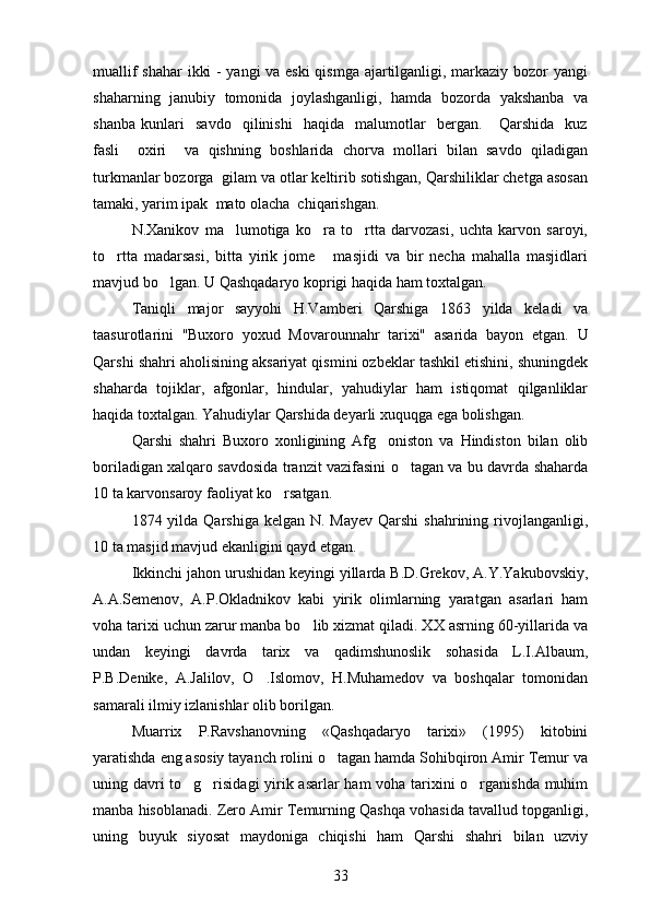 muallif shahar ikki - yangi va eski  qismga ajartilganligi, markaziy bozor yangi
shaharning   janubiy   tomonida   joylashganligi,   hamda   bozorda   yakshanba   va
shanba   kunlari     savdo     qilinishi     haqida     malumotlar     bergan.       Qarshida     kuz
fasli     oxiri     va   qishning   boshlarida   chorva   mollari   bilan   savdo   qiladigan
turkmanlar bozorga  gilam va otlar keltirib sotishgan, Qarshiliklar chetga asosan
tamaki, yarim ipak  mato olacha  chiqarishgan.	
 
N.Xanikov   ma lumotiga   ko ra   to rtta   darvozasi,   uchta   karvon   saroyi,	
  
to rtta   madarsasi,   bitta   yirik   jome   masjidi   va   bir   necha   mahalla   masjidlari	
 
mavjud bo lgan. 	
 U Qashqadaryo koprigi haqida ham toxtalgan.	 
Taniqli   major   sayyohi   H.Vamberi   Qarshiga   1863   yilda   keladi   va
taasurotlarini   "Buxoro   yoxud   Movarounnahr   tarixi"   asarida   bayon   etgan.   U
Qarshi shahri aholisining aksariyat qismini ozbeklar tashkil etishini, shuningdek	

shaharda   tojiklar,   afgonlar,   hindular,   yahudiylar   ham   istiqomat   qilganliklar	

haqida toxtalgan. Yahudiylar Qarshida deyarli xuquqga ega bolishgan.	
 
Qarshi   shahri   Buxoro   xonligining   Afg oniston   va   Hindiston   bilan   olib	

boriladigan xalqaro savdosida tranzit vazifasini o tagan va bu davrda shaharda	

10 ta karvonsaroy faoliyat ko rsatgan.	

1874 yilda Qarshiga kelgan N.  Mayev Qarshi  shahrining rivojlanganligi,
10 ta masjid mavjud ekanligini qayd etgan.
Ikkinchi jahon urushidan keyingi yillarda B.D.Grekov, A.Y.Yakubovskiy,
A.A.Semenov,   A.P.Okladnikov   kabi   yirik   olimlarning   yaratgan   asarlari   ham
voha tarixi uchun zarur manba bo lib xizmat qiladi. XX asrning 60-yillarida va	

undan   keyingi   davrda   tarix   va   qadimshunoslik   sohasida   L.I.Albaum,
P.B.Denike,   A.Jalilov,   O .Islomov,   H.Muhamedov   va   boshqalar   tomonidan	

samarali ilmiy izlanishlar olib borilgan.
Muarrix   P.Ravshanovning   «Qashqadaryo   tarixi»   (1995)   kitobini
yaratishda eng asosiy tayanch rolini o tagan hamda Sohibqiron Amir Temur va	

uning davri to g risidagi yirik asarlar ham voha tarixini o rganishda muhim	
  
manba hisoblanadi.  Zero Amir Temurning Qashqa vohasida tavallud topganligi,
uning   buyuk   siyosat   maydoniga   chiqishi   ham   Qarshi   shahri   bilan   uzviy
33 