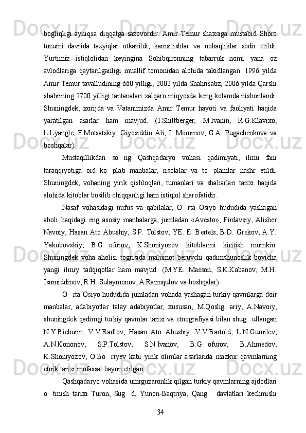 bogliqligi   ayniqsa   diqqatga   sazovordir.   Amir   Temur   shaxsiga   mustabid   Shoro 
tuzumi   davrida   tazyiqlar   otkazildi,   kamsitishlar   va   nohaqliklar   sodir   etildi.	

Yurtimiz   istiqlolidan   keyingina   Sohibqironning   tabarruk   nomi   yana   oz	

avlodlariga   qaytarilganligi   muallif   tomonidan   alohida   takidlangan.   1996   yilda	

Amir Temur tavalludining 660 yilligi, 2002 yilda Shahrisabz, 2006 yilda Qarshi
shahrining 2700 yilligi tantanalari xalqaro miqyosda keng kolamda nishonlandi.	

Shuningdek,   xorijda   va   Vatanimizda   Amir   Temur   hayoti   va   faoliyati   haqida
yaratilgan   asarlar   ham   mavjud.   (I.Shiltberger,   M.Ivanin,   R.G.Klavixo,
L.Lyangle,   F.Motsatskiy,   Giyosiddin   Ali,   I.   Mominov,   G.A.   Pugachenkova   va	
 
boshqalar).
Mustaqillikdan   so ng   Qashqadaryo   vohasi   qadimiyati,   ilmu   fani	

taraqqiyotiga   oid   ko plab   manbalar,   risolalar   va   to plamlar   nashr   etildi.	
 
Shuningdek,   vohaning   yirik   qishloqlari,   tumanlari   va   shaharlari   tarixi   haqida
alohida kitoblar bosilib chiqqanligi ham istiqlol sharofatidir.
Nasaf   vohasidagi   nufus   va   qabilalar,   O rta   Osiyo   hududida   yashagan	

aholi   haqidagi   eng   asosiy   manbalarga,   jumladan   «Avesto»,   Firdavsiy,   Alisher
Navoiy,   Hasan   Ato   Abushiy,   S.P.   Tolstov,   YE.   E.   Bertels,   B.D.   Grekov,   A.Y.
Yakubovskiy,   B.G ofurov,   K.Shoniyozov   kitoblarini   kiritish   mumkin.	

Shuningdek   voha   aholisi   togrisida   malumot   beruvchi   qadimshunoslik   boyicha	
   
yangi   ilmiy   tadqiqotlar   ham   mavjud.   (M.YE.   Masson,   S.K.Kabanov,   M.H.
Isomiddinov, R.H. Sulaymonov, A.Raimqulov va boshqalar).
O rta Osiyo hududida jumladan vohada yashagan turkiy qavmlarga doir	

manbalar,   adabiyotlar   talay   adabiyotlar,   xususan,   M.Qoshg ariy,   A.Navoiy,	

shuningdek qadimgi turkiy qavmlar tarixi va etnografiyasi bilan shug ullangan	

N.Y.Bichurin,   V.V.Radlov,   Hasan   Ato   Abushiy,   V.V.Bartold,   L.N.Gumilev,
A.N.Kononov,   S.P.Tolstov,   S.N.Ivanov,   B.G ofurov,   B.Ahmedov,	

K.Shoniyozov,   O.Bo riyev   kabi   yirik   olimlar   asarlarida   mazkur   qavmlarning	

etnik tarixi mufassal bayon etilgan.
Qashqadaryo vohasida umrguzaronlik qilgan turkiy qavmlarning ajdodlari
o tmish   tarixi   Turon,   Sug d,   Yunon-Baqtriya,   Qang   davlatlari   kechmishi	
  
34 