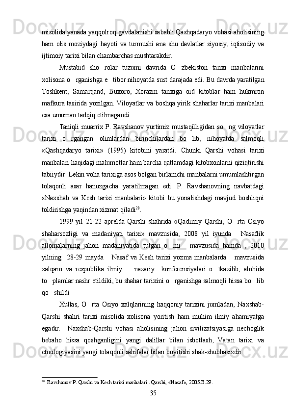misolida yanada yaqqolroq gavdalanishi sababli Qashqadaryo vohasi aholisining
ham   olis   moziydagi   hayoti   va   turmushi   ana   shu   davlatlar   siyosiy,   iqtisodiy   va
ijtimoiy tarixi bilan chambarchas mushtarakdir.
Mustabid   sho rolar   tuzumi   davrida   O zbekiston   tarixi   manbalarini 
xolisona o rganishga e tibor nihoyatda sust darajada edi. 	
  Bu davrda yaratilgan
Toshkent,   Samarqand,   Buxoro,   Xorazm   tarixiga   oid   kitoblar   ham   hukmron
mafkura tasirida yozilgan. Viloyatlar va boshqa yirik shaharlar tarixi manbalari

esa umuman tadqiq etilmagandi.
Taniqli  muarrix P. Ravshanov yurtimiz mustaqilligidan so ng viloyatlar	

tarixi   o rgangan   olimlardan   birinchilardan   bo lib,   nihoyatda   salmoqli	
 
«Qashqadaryo   tarixi»   (1995)   kitobini   yaratdi.   Chunki   Qarshi   vohasi   tarixi
manbalari haqidagi malumotlar ham barcha qatlamdagi kitobxonlarni qiziqtirishi	

tabiiydir. Lekin voha tarixiga asos bolgan birlamchi manbalarni umumlashtirgan	

tolaqonli   asar   hanuzgacha   yaratilmagan   edi.   P.   Ravshanovning   navbatdagi	

«Naxshab   va   Kesh   tarixi   manbalari»   kitobi   bu   yonalishdagi   mavjud   boshliqni	
 
toldirishga yaqindan xizmat qiladi	
 20
. 
1999   yil   21-22   aprelda   Qarshi   shahrida   «Qadimiy   Qarshi,   O rta   Osiyo	

shaharsozligi   va   madaniyati   tarixi»   mavzusida,   2008   yil   iyunda   Nasaflik

allomalarning   jahon   madaniyatida   tutgan   o rni   mavzusida   hamda   ,   2010	
 
yilning     28-29   mayda   Nasaf   va   Kesh   tarixi   yozma   manbalarda   mavzusida	
 
xalqaro   va   respublika   ilmiy     nazariy     konferensiyalari   o tkazilib,   alohida	
 
to plamlar nashr etildiki, bu shahar tarixini o rganishga salmoqli hissa bo lib	
  
qo shildi.

Xullas,   O rta   Osiyo   xalqlarining   haqqoniy   tarixini   jumladan,   Naxshab-	

Qarshi   shahri   tarixi   misolida   xolisona   yoritish   ham   muhim   ilmiy   ahamiyatga
egadir.     Naxshab-Qarshi   vohasi   aholisining   jahon   sivilizatsiyasiga   nechoglik	

bebaho   hissa   qoshganligini   yangi   dalillar   bilan   isbotlash,   Vatan   tarixi   va	

etnologiyasini yangi tolaqonli sahifalar bilan boyitishi shak-shubhasizdir.	

20
   Ravshanov P. Qarshi va Kesh tarixi manbalari.. Qarshi, «Nasaf», 2005.B.29.
35 