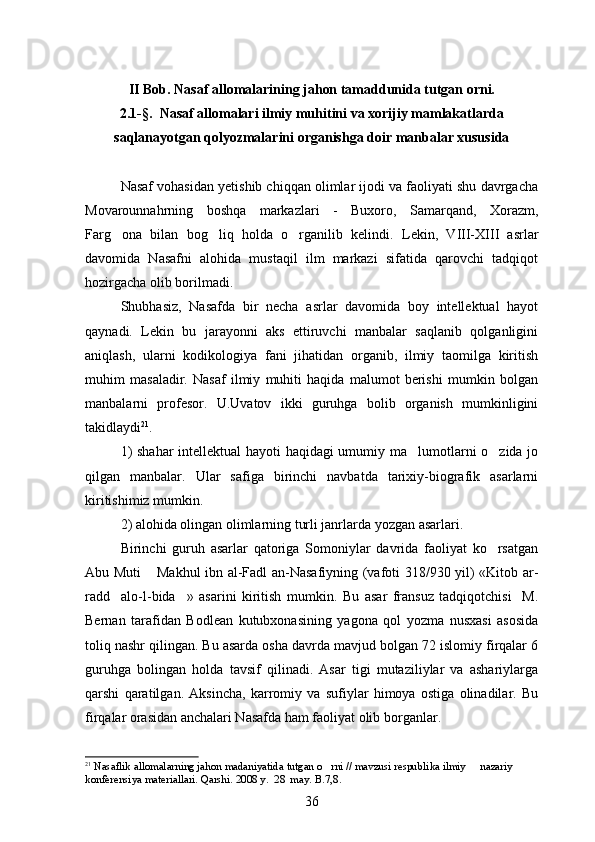 I I  Bob. Nasaf allomalarining jahon tamaddunida tutgan orni.
2.1 -§ .  Nasaf allomalari ilmiy muhitini va xorijiy mamlakatlarda
saqlanayotgan qolyozmalarini organishga doir manbalar xususida	
 
Nasaf vohasidan yetishib chiqqan olimlar ijodi va faoliyati shu davrgacha
Movarounnahrning   boshqa   markazlari   -   Buxoro,   Samarqand,   Xorazm,
Farg ona   bilan   bog liq   holda   o rganilib   kelindi.  	
   Lekin,   VIII-XIII   asrlar
davomida   Nasafni   alohida   mustaqil   ilm   markazi   sifatida   qarovchi   tadqiqot
hozirgacha olib borilmadi.
Shubhasiz,   Nasafda   bir   necha   asrlar   davomida   boy   intellektual   hayot
qaynadi.   Lekin   bu   jarayonni   aks   ettiruvchi   manbalar   saqlanib   qolganligini
aniqlash,   ularni   kodikologiya   fani   jihatidan   organib,   ilmiy   taomilga   kiritish	

muhim   masaladir.   Nasaf   ilmiy   muhiti   haqida   malumot   berishi   mumkin   bolgan
 
manbalarni   profesor.   U.Uvatov   ikki   guruhga   bolib   organish   mumkinligini	
 
takidlaydi	
 21
. 
1) shahar intellektual hayoti haqidagi umumiy ma lumotlarni o zida jo	
 
qilgan   manbalar.   Ular   safiga   birinchi   navbatda   tarixiy-biografik   asarlarni
kiritishimiz mumkin.
2) alohida olingan olimlarning turli janrlarda yozgan asarlari.
Birinchi   guruh   asarlar   qatoriga   Somoniylar   davrida   faoliyat   ko rsatgan	

Abu Muti  Makhul ibn al-Fadl an-Nasafiyning (vafoti 318/930 yil) «Kitob ar-	

radd alo-l-bida »   asarini   kiritish   mumkin.  	
  Bu   asar   fransuz   tadqiqotchisi     M.
Bernan   tarafidan   Bodlean   kutubxonasining   yagona   qol   yozma   nusxasi   asosida	

toliq nashr qilingan. Bu asarda osha davrda mavjud bolgan 72 islomiy firqalar 6	
  
guruhga   bolingan   holda   tavsif   qilinadi.   Asar   tigi   mutaziliylar   va   ashariylarga	
   
qarshi   qaratilgan.   Aksincha,   karromiy   va   sufiylar   himoya   ostiga   olinadilar.   Bu
firqalar orasidan anchalari Nasafda ham faoliyat olib borganlar.
21
  Nasaflik allomalarning jahon madaniyatida tutgan o rni // mavzusi respublika ilmiy   nazariy  	
 
konferensiya materiallari. Qarshi. 2008 y.  28  may. B.7,8.
36 