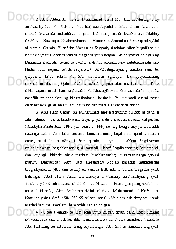 2.   Abul   Abbos   Ja far   ibn   Muhammad   ibn   al-Mu tazz   al-Mustag firiy  
an-Nasafiy   (vaf.   432/1041   y.   Nasafda)   «az-Ziyodot   fi   kitob   al-mu talaf   va-l-	

muxtalaf»   asarida   muhaddislar   tarjimai   hollarini   jamladi.   Mazkur   asar   Makkiy
ibnAbd ar-Razzoq al-Kushmayhaniy, al-Hasan ibn Ahmad as-Samarqandiy,Abd	
 
al-Aziz al-Osimiy, Yusuf ibn Mansur as-Sayyoriy risolalari bilan birgalikda bir
 
nodir qolyozma kitob tarkibida bizgacha yetib kelgan. Bu qolyozma Suriyaning	
 
Damashq   shahrida   joylashgan   «Dor   al-kutub   az-zahiriya»   kutubxonasida   «al-
Hadis   525»   raqami   ostida   saqlanadi4.   Al-Mustagfiriyning   mazkur   asari   bu	

qolyozma   kitob   ichida   45a-67a   varaqlarni   egallaydi.   Bu   qolyozmaning	
 
mikrofilmi Misrning Qohira shahrida «Arab qolyozmalari instituti»da «at-Tarix	
 
694» raqami  ostida ham  saqlanadi5.  Al-Mustagfiriy mazkur  asarida  bir  qancha

nasaflik   muhaddislarning   biografiyalarini   keltiradi.   Bu   qimmatli   asarni   nashr
etish birinchi galda bajarilishi lozim bolgan masalalar qatorida turibdi.	

3.   Abu   Hafs   Umar   ibn   Muhammad   an-Nasafiyning   «Kitob   al-qand   fi
zikr ulamo   Samarkand»   asari   keyingi   yillarda   2   marotaba   nashr   etilgandan	
 
(Saudiylar   Arabistoni,  1991  yil;   Tehron,  1999)   so ng  keng  ilmiy  jamoatchilik	

nazariga tushdi.   Asar bilan bevosita tanishish uning faqat Samarqand ulamolari
emas,   balki   butun   «Sugd-i   Samarqand»,       yani       «Kata   Sogdiyona»	
   
muhaddislariga   bagishlanganligini   korsatdi.   Nasaf   Sogdiyonaning   Samarqand-	
   
dan   keyingi   ikkinchi   yirik   markazi   hisoblanganligi   mutaxassislarga   yaxshi
malum.   Darhaqiqat,   Abu   Hafs   an-Nasafiy   koplab   nasaflik   muhaddislar	
 
biografiyalarini   (400   dan   oshiq)   oz   asarida   keltiradi.   U   bunda   bizgacha   yetib	

kelmagan   Abul   Horis   Asad   Hamduvayh   al-Varsiniy   an-Nasafiyning   (vaf.
315/927 y.) «Kitob mufoxarot ahl Kac va-Nasaf», al-Mustagfiriyning «Kitob at-	

tarix   li-Nasaf»,   Abu   MuhammadAbd   al-Aziz   Muhammad   al-Hofiz   an-	
 
Naxshabiyning   (vaf.   450/1058-59   yildan   song)   «Mudjam   ash-shuyux»   nomli	
 
asarlaridagi malumotlarni ham ozida saqlab qolgan.	
 
4.   «Kitob   al-qand»   to lig icha   yetib   kelgan   emas,   balki   hozir   bizning	
 
ixtiyorimizda   uning   uchdan   ikki   qismigina   mavjud.   Noqis   qismlarni   tiklashda
Abu   Hafsning   bu   kitobidan   keng   foydalangan   Abu   Sad   as-Samoniyning   (vaf.	
 
37 