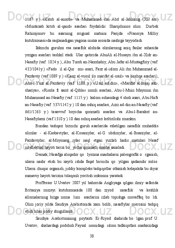 1167   y.)   «Kitob   al-ansob»   va   Muhammad   ibn   Abd   al-Jalilning   (XII   asr)
«Muntaxab   kitob   al-qand»   asarlari   foydalidir.   Sharqshunos   olim     Durbek
Rahimjonov   bu   asarning   original   matnini   Parijda   «Fransiya   Milliy
kutubxonasi»da saqlanadigan yagona nusxa asosida nashrga tayyorladi.
Ikkinchi   guruhni   esa   nasaflik   alohida   olimlarning   aniq   fanlar   sohasida
yozgan   asarlari   tashkil   etadi.   Ular   qatorida   AbuAli   al-Husayn   ibn   al-Xidr   an-
Nasafiy (vaf. 1024 y.), Abu Turob an-Naxshabiy, Abu Jafar al-Mustagfiriy (vaf.	
 
432/1041y.)   «Fado il al-Qur on» asari, Faxr al-islom Ali ibn Muhammad al-	
 
Pazdaviy (vaf.1089 y.)   «Kanz al-vusul  ilo marifat al-usul» va boshqa asarlari),	

Abu-l-Yusr   al-Pazdaviy   (vaf.   1100   y.)   «Usul   ad-din»,   «Marifat   al-hujaj   ash-	

shariya»,   «Risola   fi   samt   al-Qibla»   nomli   asarlari,   Abu-l-Muin   Maymun   ibn	
 
Muhammad an-Nasafiy (vaf. 1115 y.)  kalom sohasidagi 4 shoh asari, Abu Hafs
an-Nasafiy (vaf. 537/1142 y.) 10 dan oshiq asarlari, Aziz ad-din an-Nasafiy (vaf.
661/1263   y.)   tasavvuf   boyicha   qimmatli   asarlari   va   Abu-l-Barakot   an-	

Nasafiylarni (vaf.1310 y.) 10 dan oshiq asarlari keltirilishi mumkin.
Bundan   tashqari   birinchi   guruh   asarlarida   eslatilgan   nasaflik   muhaddis
olimlar   -   al-Kasbaviylar,   al-Kosaniylar,   al-G ubdiniylar,   al-Ibsaniylar,   al-	

Pazdaviylar,   al-Moymarg iylar   naql   etgan   yuzlab   hadis   matnlari   Nasaf	

intellektual hayoti tarixi bo yicha qimmatli manba sanaladi.

Demak, Nasafga aloqador qo lyozma manbalarni paleografik o rganish,	
 
ularni   nashr   etish   bu   xayrli   ishda   faqat   birinchi   qo yilgan   qadamdir   xolos.	

Ularni chuqur organish, jiddiy kompleks tadqiqotlar otkazish kelajakda bu diyor	
 
manaviy hayoti tarixini tolaqonli yoritish imkonini yaratadi.	
 
Proffessor   U.Uvatov   2007   yil   bahorida   Angliyaga   qilgan   ilmiy   safarida
Britaniya   muzeyi   kutubxonasida   100   dan   ziyod     nasaflik     va   keshlik
allomalarning   bizga   noma lum     asarlarini   izlab   topishga   muvaffaq   bo ldi.	
 
Olim   joriy   yilda   Saudiya   Arabistonida   xam   bolib,   nasafiylar   merosini   tadqiq	

etish bilan jiddiy shugullandi.	

Saudiya   Arabistonining   poytaxti    Er-Riyod    shahrida bo lgan prof. U.	

Uvatov,   shahardagi podshoh Faysal   nomidagi   islom tadkiqotlari markazidagi
38 