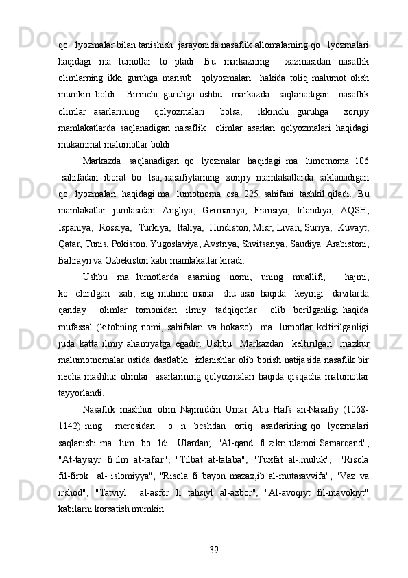 qo lyozmalar bilan tanishish  jarayonida nasaflik allomalarning qo lyozmalari 
haqidagi   ma lumotlar   to pladi.  	
  Bu   markazning     xazinasidan   nasaflik
olimlarning   ikki   guruhga   mansub     qolyozmalari     hakida   toliq   malumot   olish	
  
mumkin   boldi.     Birinchi   guruhga   ushbu     markazda     saqlanadigan     nasaflik	

olimlar   asarlarining     qolyozmalari     bolsa,     ikkinchi   guruhga     xorijiy	
 
mamlakatlarda   saqlanadigan   nasaflik     olimlar   asarlari   qolyozmalari   haqidagi	

mukammal malumotlar boldi. 	
 
Markazda   saqlanadigan  qo lyozmalar   haqidagi  ma lumotnoma  106	
 
-sahifadan  iborat  bo lsa, nasafiylarning  xorijiy  mamlakatlarda  saklanadigan	

qo lyozmalari  haqidagi ma lumotnoma  esa  225  sahifani  tashkil qiladi.  	
  Bu
mamlakatlar   jumlasidan   Angliya,   Germaniya,   Fransiya,   Irlandiya,   AQSH,
Ispaniya,   Rossiya,   Turkiya,   Italiya,   Hindiston, Misr, Livan, Suriya,   Kuvayt,
Qatar, Tunis, Pokiston, Yugoslaviya, Avstriya, Shvitsariya, Saudiya  Arabistoni,
Bahrayn va Ozbekiston kabi mamlakatlar kiradi.	

Ushbu   ma lumotlarda   asarning   nomi,   uning   muallifi,     hajmi,	

ko chirilgan     xati,   eng   muhimi   mana     shu   asar   haqida     keyingi     davrlarda	

qanday       olimlar     tomonidan     ilmiy     tadqiqotlar       olib     borilganligi   haqida
mufassal   (kitobning   nomi,   sahifalari   va   hokazo)     ma lumotlar   keltirilganligi	

juda   katta   ilmiy   ahamiyatga   egadir.   Ushbu     Markazdan     keltirilgan     mazkur
malumotnomalar  ustida   dastlabki    izlanishlar   olib  borish   natijasida  nasaflik  bir	

necha   mashhur   olimlar     asarlarining   qolyozmalari   haqida   qisqacha   malumotlar	
 
tayyorlandi. 
Nasaflik   mashhur   olim   Najmiddin   Umar   Abu   Hafs   an-Nasafiy   (1068-
1142)   ning       merosidan       o n     beshdan     ortiq     asarlarining   qo lyozmalari	
 
saqlanishi  ma lum   bo ldi.   	
  Ulardan;   "Al-qand   fi  zikri ulamoi Samarqand",
"At-taysiyr  fi ilm  at-tafsir",  "Tilbat  at-talaba",  "Tuxfat  al-.muluk",   "Risola
fil-firok     al-   islomiyya",   "Risola   fi   bayon   mazax,ib   al-mutasavvifa",   "Vaz   va	

irshod",   "Tatviyl     al-asfor   li   tahsiyl   al-axbor",   "Al-avoqiyt   fil-mavokiyt"
kabilarni korsatish mumkin.	

39 