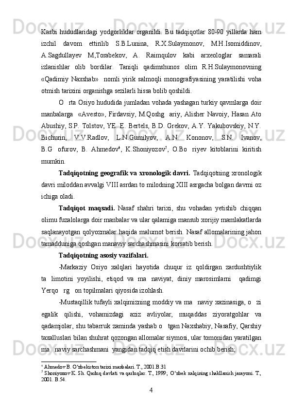 Kasbi   hududlaridagi   yodgorliklar   organildi.   Bu   tadqiqotlar   80-90   yillarda   ham
izchil   davom   ettirilib   S.B.Lunina,   R.X.Sulaymonov,   M.H.Isomiddinov,
A.Sagdullayev   M,Torabekov,   A.   Raimqulov   kabi   arxeologlar   samarali	

izlanishlar   olib   bordilar.   Taniqli   qadimshunos   olim   R.H.Sulaymonovning
«Qadimiy   Naxshab»     nomli   yirik   salmoqli   monografiyasining   yaratilishi   voha
otmish tarixini organishga sezilarli hissa bolib qoshildi.	
   
O rta Osiyo hududida jumladan vohada yashagan turkiy qavmlarga doir	

manbalarga     «Avesto»,   Firdavsiy,   M.Qoshg ariy,   Alisher   Navoiy,   Hasan   Ato	

Abushiy,   S.P.   Tolstov,   YE.   E.   Bertels,   B.D.   Grekov,   A.Y.   Yakubovskiy,   N.Y.
Bichurin,   V.V.Radlov,   L.N.Gumilyov,   A.N.   Kononov,   S.N.   Ivanov,
B.G ofurov,   B.   Ahmedov	
 4
,   K.Shoniyozov 5
,   O.Bo riyev   kitoblarini   kiritish	
mumkin.
Tadqiqotning geografik va xronologik davri.   Tadqiqotning xronologik
davri miloddan avvalgi VIII asrdan to milodning XIII asrgacha bolgan davrni oz	
 
ichiga oladi.
Tadqiqot   maqsadi.   Nasaf   shahri   tarixi,   shu   vohadan   yetishib   chiqqan
olimu fuzalolarga doir manbalar va ular qalamiga mansub xorijiy mamlakatlarda
saqlanayotgan qolyozmalar haqida malumot berish. Nasaf  allomalarining jahon	
 
tamadduniga qoshgan manaviy sarchashmasini korsatib berish.
  
Tadqiqotning asosiy vazifalari.
-Markaziy   Osiyo   xalqlari   hayotida   chuqur   iz   qoldirgan   zardushtiylik
ta limotini   yoyilishi,   etiqod   va   ma naviyat,   diniy   marosimlarni     qadimgi	
 
Yerqo rg on topilmalari qiyosida izohlash.	
 
-Mustaqillik tufayli xalqimizning moddiy va ma naviy xazinasiga, o zi	
 
egalik   qilishi,   vohamizdagi   aziz   avliyolar,   muqaddas   ziyoratgohlar   va
qadamjolar, shu tabarruk zaminda yashab o tgan Naxshabiy, Nasafiy, Qarshiy	

taxalluslari bilan shuhrat qozongan allomalar siymosi, ular tomonidan yaratilgan
ma naviy sarchashmani  yangidan tadqiq etish davrlarini ochib berish;	

4
  Ahmedov B. O‘zbekiston tarixi manbalari. T., 2001.B.31
5
 Shoniyozov K. Sh. Qarluq davlati va qarluqlar. T., 1999;  O‘zbek xalqining shakllanish jarayoni. T.,
2001. B.54.
4 