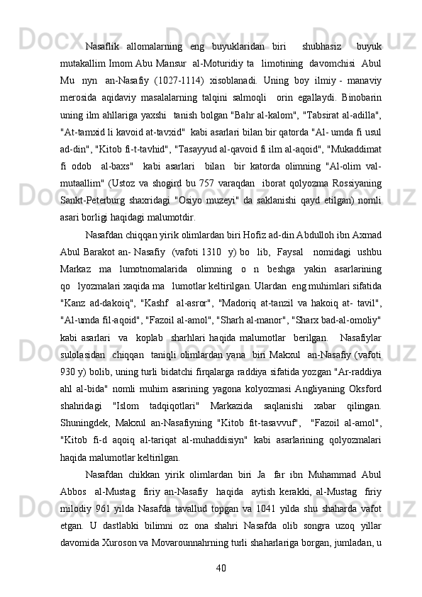 Nasaflik   allomalarning   eng   buyuklaridan   biri     shubhasiz     buyuk
mutakallim Imom Abu Mansur   al-Moturidiy ta limotining   davomchisi   Abul
Mu nyn   an-Nasafiy  (1027-1114)  xisoblanadi.   	
 Uning  boy  ilmiy -  manaviy	
merosida   aqidaviy   masalalarning   talqini   salmoqli     orin   egallaydi.   Binobarin	

uning ilm ahllariga yaxshi    tanish bolgan "Bahr  al-kalom", "Tabsirat  al-adilla",	

"At-tamxid li kavoid at-tavxid"  kabi asarlari bilan bir qatorda "Al- umda fi usul
ad-din", "Kitob fi-t-tavhid", "Tasayyud al-qavoid fi ilm al-aqoid", "Mukaddimat
fi   odob     al-baxs"     kabi   asarlari     bilan     bir   katorda   olimning   "Al-olim   val-
mutaallim"   (Ustoz   va   shogird   bu   757   varaqdan     iborat   qolyozma   Rossiyaning	
  
Sankt-Peterburg   shaxridagi   "Osiyo   muzeyi"   da   saklanishi   qayd   etilgan)   nomli
asari borligi haqidagi malumotdir. 	

Nasafdan chiqqan yirik olimlardan biri Hofiz ad-din Abdulloh ibn Axmad
Abul Barakot  an- Nasafiy   (vafoti 1310   y) bo lib,   Faysal      nomidagi   ushbu	

Markaz   ma lumotnomalarida   olimning   o n   beshga   yakin   asarlarining	
 
qo lyozmalari xaqida ma lumotlar keltirilgan. 	
  Ulardan  eng muhimlari sifatida
"Kanz   ad-dakoiq",   "Kashf     al-asror",   "Madoriq   at-tanzil   va   hakoiq   at-   tavil",	

"Al-umda fil-aqoid", "Fazoil al-amol", "Sharh al-manor", "Sharx bad-al-omoliy"	
 
kabi   asarlari     va     koplab     sharhlari   haqida   malumotlar     berilgan.       Nasafiylar	
 
sulolasidan     chiqqan     taniqli   olimlardan   yana     biri   Makxul     an-Nasafiy   (vafoti
930 y) bolib, uning turli bidatchi firqalarga raddiya sifatida yozgan "Ar-raddiya	

ahl   al-bida"   nomli   muhim   asarining   yagona   kolyozmasi   Angliyaning   Oksford
 
shahridagi   "Islom   tadqiqotlari"   Markazida   saqlanishi   xabar   qilingan.
Shuningdek,   Makxul   an-Nasafiyning   "Kitob   fit-tasavvuf",     "Fazoil   al-amol",	

"Kitob   fi-d   aqoiq   al-tariqat   al-muhaddisiyn"   kabi   asarlarining   qolyozmalari	

haqida malumotlar keltirilgan.	

Nasafdan   chikkan   yirik   olimlardan   biri   Ja far   ibn   Muhammad   Abul	

Abbos     al-Mustag firiy   an-Nasafiy     haqida     aytish   kerakki,   al-Mustag firiy	
 
milodiy   961   yilda   Nasafda   tavallud   topgan   va   1041   yilda   shu   shaharda   vafot
etgan.   U   dastlabki   bilimni   oz   ona   shahri   Nasafda   olib   songra   uzoq   yillar	
 
davomida Xuroson va Movarounnahrning turli shaharlariga borgan, jumladan, u
40 