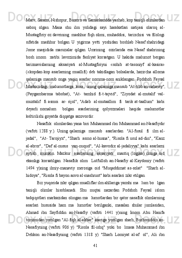 Marv, Saraxs, Nishopur, Buxoro va Samarkandda yashab, kop taniqli olimlardan
saboq   olgan.   Mana   shu   ilm   yolidagi   sayi   harakatlari   natijasi   olaroq   al-	
  
Mustagfiriy oz davrining  mashhur fiqh olimi, muhaddisi,  tarixchisi  va filologi	
 
sifatida  mashhur  bolgan. U  yigirma  yetti  yoshidan  boshlab  Nasaf shahridagi	

Jome   masjidida   maruzalar   qilgan.   Umrining     oxirlarida   esa   Nasaf   shahrining	
 
bosh   imom     xatibi   lavozimida   faoliyat   korsatgan.   U   hakida   malumot   bergan	
 
tarixnavislarning   aksariyati   al-Mustagfiriyni   «sohib   at-tasoniyf   al-kasira»	

(«kopdan-kop   asarlarning   muallifi)   deb   takidlagan   bolsalarda,   hazircha   alloma	
   
qalamiga   mansub   onga   yaqin   asarlar   nomma-nom   aniklangan.   Podshoh   Faysal	

Markazidagi  malumotlarga  kora,  uning qalamiga mansub "At-tibb an-nabaviy"	
 
(Paygambarona   tabobat),   "At-   tamhid   fi-t-tajvid",   "Ziyodat   al-mutalif   val-	
 
muxtalif     fi   asmoi     ar-   rijol",   "Adab     al-mutaallim     fi     tarik   at-taallum"     kabi
deyarli   nomalum       bolgan     asarlarining     qolyozmalari     haqida     malumotlar	
   
keltirilishi goyatda diqqatga sazovordir.

Nasaflik  olimlardan yana biri Muhammad ibn Muhammad an-Nasafiydir
(vafoti   1288   y.).   Uning   qalamiga     mansub     asarlardan     "Al-fusul     fi     ilm   al-
jadal",   "At- Tarojiyx", "Sharh   asmo al-husna", "Risola fi usul ad-din", "Kanz
al-abror",   "Daf   al-nusus     van-nuqud",   "Al-kavodix   al-jadaliyya"   kabi   asarlarni	

aytish     mumkin.   Mazkur     asarlarning     aksariyati     mantiq   (logika)   ilmiga   oid
ekanligi   korsatilgan.   Nasaflik   olim     Lutfulloh   an-Nasafiy   al-Kaydoniy   (vafoti	

1494   y)ning   ilmiy-manaviy   merosiga   oid   "Muqaddimat   as-solat"     "Sharh   al-	

hidoya", "Risola fi bayon anvo al-mashruot" kabi asarlari zikr etilgan.	

Biz yuqorida zikr qilgan mualliflar ilm ahllariga yaxshi ma lum bo lgan	
 
taniqli   olimlar   hisoblanadi.   Shu   nuqtai   nazardan   Podshoh   Faysal   islom
tadqiqotlari markazidan olingan ma lumotlardan bir qator nasaflik olimlarning	

asarlari   hususida   ham   ma lumotlar   berilganki,   masalan   shular   jumlasidan,	

Ahmad   ibn   Sayfiddin   an-Nasafiy   (vafoti   1441   y)ning   Imom   Abu   Hanifa
tomonidan yozilgan "Al-fiqh al-akbar" asariga yozilgan sharh, Burhoniddin an-
Nasafiyning   (vafoti   906   y)   "Risola   fil-ishq"   yoki   bo lmasa   Muhammad   ibn	

Dehkon   an-Nasafiyning   (vafoti   1318   y)   "Sharh   Lomiyat   al-af ol",   Ali   ibn	

41 