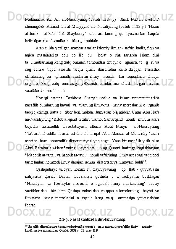 Muhammad   ibn   Ali   an-Nasafiyning   (vafoti   1319   y)   "Sharh   Miftoh   al-ulum"
shuningdek,   Ahmad   ibn   al-Muayyyad   an-   Nasafiyning   (vafoti   1125  y.)   "Nazm
al-Jome   al-kabir   lish-Shayboniy"   kabi   asarlarning   qo lyozma-lari   haqida 
keltirilgan ma lumotlar e tiborga molikdir. 	
 
Arab tilida yozilgan mazkur asarlar  islomiy ilmlar - tafsir, hadis, fiqh va
aqida   masalalariga   doir   bo lib,   bu     holat   o sha   asrlarda   islom   dini	
 
ta limotlarining  keng xalq  ommasi   tomonidan  chuqur  o rganish,  to g ri   va	
   
sog lom e tiqod   asosida   talqin   qilish   sharoitidan   kelib chiqqan.   
  Nasaflik
olimlarning   bu     qimmatli   asarlarini   ilmiy     asosda     har   tomonlama   chuqur
organib,   keng   xalq   ommasiga   yetkazish   olimlarimiz   oldida   turgan   muhim	

vazifalardan hisoblanadi. 
Hozirgi   vaqtda   Toshkent   Sharqshunoslik   va   islom   universitetlarida
nasaflik olimlarning hayoti  va  ularning ilmiy-ma naviy meroslarini o rganib	
 
tadqiq etishga  katta  e tibor  berilmokda.  	
 Jumladan  Najmiddin Umar   Abu Hafs
an-Nasafiyning "Kitob al-qand fi zikri ulamoi Samarqand" nomli   muhim asari
boyicha   nomzodlik   dissertatsiyasi,   alloma   Abul   Muiyn     an-Nasafiyning	
 
"Tabsirat  al-adilla  fi usul  ad-din  ala tariqat  Abu  Mansur  al-Moturidiy " asari
asosida   ham   nomzodlik dissertatsiyasi  yoqlangai. Yana bir nasaflik yirik olim
Abul   Barakot   an-Nasafiyning     hayoti   va     uning   Quroni   karimga   bagishlangan	
 
"Madorik at-tanzil va haqoik at-tavil"  nomli tafsirining  ilmiy asosdagi tadqiqoti	
 
tarix fanlari nomzodi ilmiy darajasi uchun  dissertatsiya himoyasi boldi	
 22
.
Qashqadaryo   viloyati   hokimi   N.   Zayniyevning       qo llab   -   quvvatlashi	

natijasida   Qarshi   Davlat   universiteti   qoshida   o z   faoliyatini   boshlagan	

"Nasafiylar   va   Keshiylar   merosini   o rganish   ilmiy   markazining"   asosiy	

vazifalaridan     biri   ham   Qashqa   vohasidan   chiqqan   allomalarning     hayoti   va
ilmiy-ma naviy   meroslarini   o rganib   keng   xalq     ommasiga   yetkazishdan	
 
iborat.
2.2-§. Nasaf shahrida ilm-fan ravnaqi
22
 Nasaflik allomalarning jahon madaniyatida tutgan o rni // mavzusi respublika ilmiy   nazariy  	
 
konferensiya materiallari. Qarshi. 2008 y.  28  may. B.9.
42 