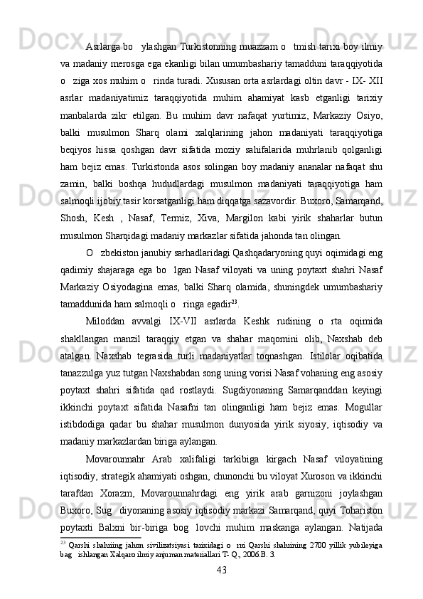 Asrlarga bo ylashgan Turkistonning muazzam o tmish tarixi boy ilmiy 
va madaniy merosga ega ekanligi bilan umumbashariy tamadduni taraqqiyotida
o ziga xos muhim o rinda turadi.  	
  Xususan orta asrlardagi oltin davr - IX- XII	  
asrlar   madaniyatimiz   taraqqiyotida   muhim   ahamiyat   kasb   etganligi   tarixiy
manbalarda   zikr   etilgan.   Bu   muhim   davr   nafaqat   yurtimiz,   Markaziy   Osiyo,
balki   musulmon   Sharq   olami   xalqlarining   jahon   madaniyati   taraqqiyotiga
beqiyos   hissa   qoshgan   davr   sifatida   moziy   sahifalarida   muhrlanib   qolganligi	

ham   bejiz   emas.   Turkistonda   asos   solingan   boy   madaniy   ananalar   nafaqat   shu	

zamin,   balki   boshqa   hududlardagi   musulmon   madaniyati   taraqqiyotiga   ham
salmoqli ijobiy tasir korsatganligi ham diqqatga sazavordir. Buxoro, Samarqand,	
 
Shosh,   Kesh   ,   Nasaf,   Termiz,   Xiva,   Margilon   kabi   yirik   shaharlar   butun	

musulmon Sharqidagi madaniy markazlar sifatida jahonda tan olingan.
O zbekiston janubiy sarhadlaridagi Qashqadaryoning quyi oqimidagi eng	

qadimiy   shajaraga   ega   bo lgan   Nasaf   viloyati   va   uning   poytaxt   shahri   Nasaf	

Markaziy   Osiyodagina   emas,   balki   Sharq   olamida,   shuningdek   umumbashariy
tamaddunida ham salmoqli o ringa egadir	
 23
. 
Miloddan   avvalgi   IX-VII   asrlarda   Keshk   rudining   o rta   oqimida	

shakllangan   manzil   taraqqiy   etgan   va   shahar   maqomini   olib,   Naxshab   deb
atalgan.   Naxshab   tegrasida   turli   madaniyatlar   toqnashgan.   Istilolar   oqibatida	

tanazzulga yuz tutgan Naxshabdan song uning vorisi Nasaf vohaning eng asosiy	

poytaxt   shahri   sifatida   qad   rostlaydi.   Sugdiyonaning   Samarqanddan   keyingi	

ikkinchi   poytaxt   sifatida   Nasafni   tan   olinganligi   ham   bejiz   emas.   Mogullar	
 
istibdodiga   qadar   bu   shahar   musulmon   dunyosida   yirik   siyosiy,   iqtisodiy   va
madaniy markazlardan biriga aylangan.
Movarounnahr   Arab   xalifaligi   tarkibiga   kirgach   Nasaf   viloyatining
iqtisodiy, strategik ahamiyati oshgan, chunonchi bu viloyat Xuroson va ikkinchi
tarafdan   Xorazm,   Movarounnahrdagi   eng   yirik   arab   garnizoni   joylashgan
Buxoro, Sug diyonaning asosiy iqtisodiy markazi Samarqand, quyi Tohariston	

poytaxti   Balxni   bir-biriga   bog lovchi   muhim   maskanga   aylangan.  	
 Natijada
23
  Qarshi   shahriing   jahon   sivilizatsiyasi   tarixidagi   o rni   Qarshi   shahrining   2700   yillik   yubileyiga	

bag ishlangan Xalqaro ilmiy anjuman materiallari T- Q., 2006.B. 3.	

43 