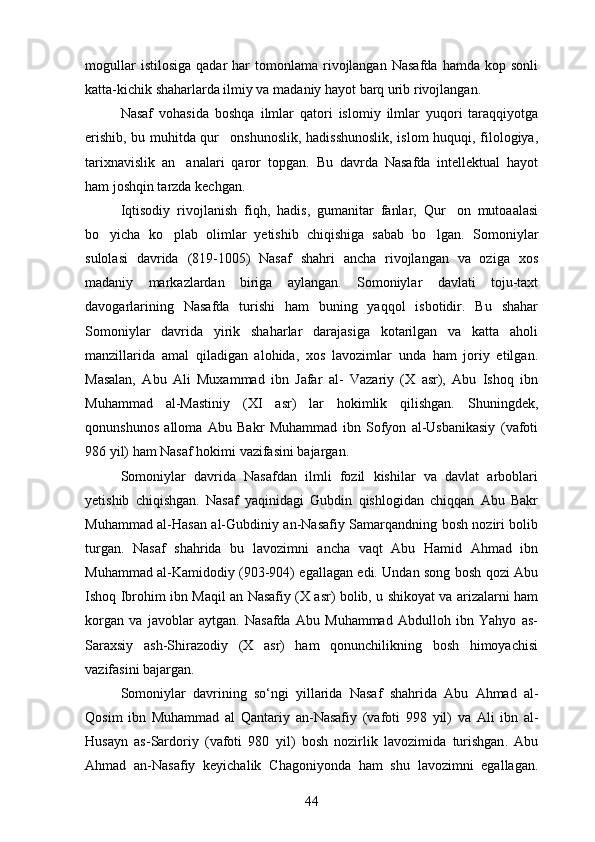mogullar  istilosiga  qadar   har   tomonlama   rivojlangan  Nasafda  hamda  kop  sonli  
katta-kichik shaharlarda ilmiy va madaniy hayot barq urib rivojlangan.
Nasaf   vohasida   boshqa   ilmlar   qatori   islomiy   ilmlar   yuqori   taraqqiyotga
erishib, bu muhitda qur onshunoslik, hadisshunoslik, islom huquqi, filologiya,	

tarixnavislik   an analari   qaror   topgan.  	
 Bu   davrda   Nasafda   intellektual   hayot
ham joshqin tarzda kechgan.	

Iqtisodiy   rivojlanish   fiqh,   hadis,   gumanitar   fanlar,   Qur on   mutoaalasi	

bo yicha   ko plab   olimlar   yetishib   chiqishiga   sabab   bo lgan.  	
   Somoniylar
sulolasi   davrida   (819-1005)   Nasaf   shahri   ancha   rivojlangan   va   oziga   xos	

madaniy   markazlardan   biriga   aylangan.   Somoniylar   davlati   toju-taxt
davogarlarining   Nasafda   turishi   ham   buning   yaqqol   isbotidir.   Bu   shahar	

Somoniylar   davrida   yirik   shaharlar   darajasiga   kotarilgan   va   katta   aholi	

manzillarida   amal   qiladigan   alohida,   xos   lavozimlar   unda   ham   joriy   etilgan.
Masalan,   Abu   Ali   Muxammad   ibn   Jafar   al-   Vazariy   (X   asr),   Abu   Ishoq   ibn	

Muhammad   al-Mastiniy   (XI   asr)   lar   hokimlik   qilishgan.   Shuningdek,
qonunshunos   alloma   Abu   Bakr   Muhammad   ibn   Sofyon   al-Usbanikasiy   (vafoti	

986 yil) ham Nasaf hokimi vazifasini bajargan.
Somoniylar   davrida   Nasafdan   ilmli   fozil   kishilar   va   davlat   arboblari
yetishib   chiqishgan.   Nasaf   yaqinidagi   Gubdin   qishlogidan   chiqqan   Abu   Bakr	
 
Muhammad al-Hasan al-Gubdiniy an-Nasafiy Samarqandning bosh noziri bolib	
 
turgan.   Nasaf   shahrida   bu   lavozimni   ancha   vaqt   Abu   Hamid   Ahmad   ibn
Muhammad al-Kamidodiy (903-904) egallagan edi. Undan song bosh qozi Abu	

Ishoq Ibrohim ibn Maqil an Nasafiy (X asr) bolib, u shikoyat va arizalarni ham	
 
korgan   va   javoblar   aytgan.   Nasafda   Abu   Muhammad   Abdulloh   ibn   Yahyo   as-	

Saraxsiy   ash-Shirazodiy   (X   asr)   ham   qonunchilikning   bosh   himoyachisi
vazifasini bajargan. 
Somoniylar   davrining   so ‘ ngi   yillarida   Nasaf   shahrida   Abu   Ahmad   al -
Qosim   ibn   Muhammad   al   Qantariy   an - Nasafiy   ( vafoti   998   yil )   va   Ali   ibn   al -
Husayn   as - Sardoriy   ( vafoti   980   yil )   bosh   nozirlik   lavozimida   turishgan .   Abu
Ahmad   an-Nasafiy   keyichalik   Chagoniyonda   ham   shu   lavozimni   egallagan.	

44 