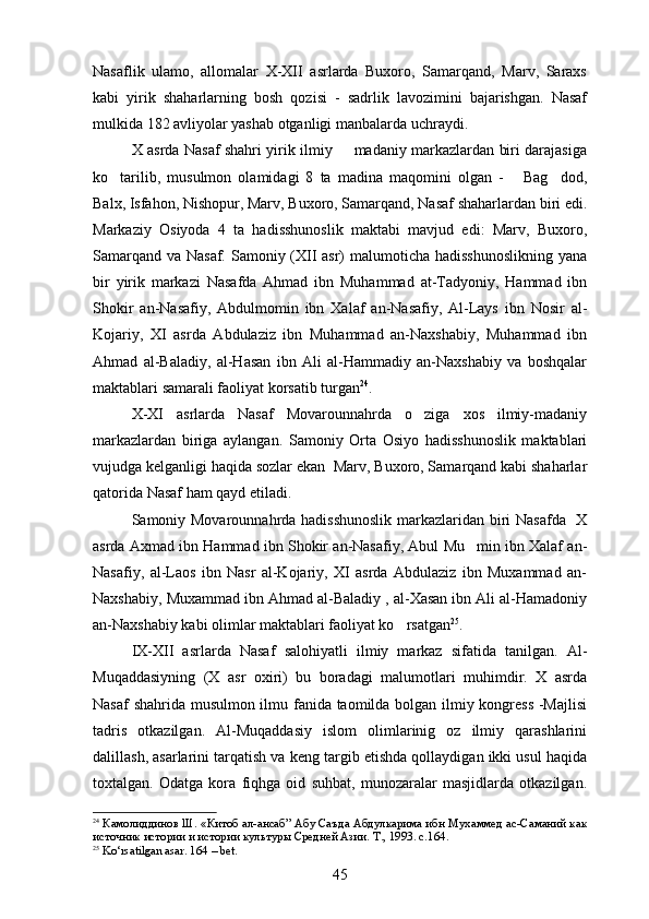 Nasaflik   ulamo,   allomalar   X-XII   asrlarda   Buxoro,   Samarqand,   Marv,   Saraxs
kabi   yirik   shaharlarning   bosh   qozisi   -   sadrlik   lavozimini   bajarishgan.   Nasaf
mulkida 182 avliyolar yashab otganligi manbalarda uchraydi. 
X asrda Nasaf shahri yirik ilmiy   madaniy markazlardan biri darajasiga	

ko tarilib,   musulmon   olamidagi   8   ta   madina   maqomini   olgan   -       Bag dod,	
 
Balx, Isfahon, Nishopur, Marv, Buxoro, Samarqand, Nasaf shaharlardan biri edi.
Markaziy   Osiyoda   4   ta   hadisshunoslik   maktabi   mavjud   edi:   Marv,   Buxoro,
Samarqand va Nasaf. Samoniy (XII asr) malumoticha hadisshunoslikning  yana	
 
bir   yirik   markazi   Nasafda   Ahmad   ibn   Muhammad   at-Tadyoniy,   Hammad   ibn
Shokir   an-Nasafiy,   Abdulmomin   ibn   Xalaf   an-Nasafiy,   Al-Lays   ibn   Nosir   al-	

Kojariy,   XI   asrda   Abdulaziz   ibn   Muhammad   an-Naxshabiy,   Muhammad   ibn
Ahmad   al-Baladiy,   al-Hasan   ibn   Ali   al-Hammadiy   an-Naxshabiy   va   boshqalar
maktablari samarali faoliyat korsatib turgan
 24
.
X-XI   asrlarda   Nasaf   Movarounnahrda   o ziga   xos   ilmiy-madaniy	

markazlardan   biriga   aylangan.   Samoniy   Orta   Osiyo   hadisshunoslik   maktablari	
 
vujudga kelganligi haqida sozlar ekan  Marv, Buxoro, Samarqand kabi shaharlar	
 
qatorida Nasaf ham qayd etiladi. 
Samoniy Movarounnahrda hadisshunoslik markazlaridan biri Nasafda   X
asrda Axmad ibn Hammad ibn Shokir an-Nasafiy, Abul Mu min ibn Xalaf an-	

Nasafiy,   al-Laos   ibn   Nasr   al-Kojariy,   XI   asrda   Abdulaziz   ibn   Muxammad   an-
Naxshabiy, Muxammad ibn Ahmad al-Baladiy , al-Xasan ibn Ali al-Hamadoniy
an-Naxshabiy kabi olimlar maktablari faoliyat ko rsatgan	
 25
. 
IX-XII   asrlarda   Nasaf   salohiyatli   ilmiy   markaz   sifatida   tanilgan.   Al-
Muqaddasiyning   (X   asr   oxiri)   bu   boradagi   malumotlari   muhimdir.   X   asrda

Nasaf shahrida musulmon ilmu fanida taomilda bolgan ilmiy kongress -Majlisi
 
tadris   otkazilgan.   Al-Muqaddasiy   islom   olimlarinig   oz   ilmiy   qarashlarini	
  
dalillash, asarlarini tarqatish va keng targib etishda qollaydigan ikki usul haqida	
 
toxtalgan.   Odatga   kora   fiqhga   oid   suhbat,   munozaralar   masjidlarda   otkazilgan.	
  
24
  Камолиддинов Ш.  « Китоб ал-ансаб” Абу Саъда Абдулкарима ибн Мухаммед ас-Саманий как
источник истории и истории   культур ы Средней Азии. Т., 1993. с.1 64 .
25
  Ko‘rsatilgan asar. 164 – bet.
45 