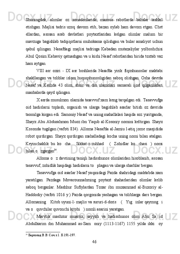 Shuningdek,   olimlar   oz   xonadonlarida,   maxsus   rabotlarda   bahslar   tashkil
etishgan.   Majlisi   tadris   uzoq   davom   etib,   bazan   oylab   ham   davom   etgan.   Chet	

ellardan,   asosan   arab   davlatlari   poytaxtlaridan   kelgan   olimlar   malum   bir	

mavzuga bagishlab tadqiqotlarni  muhokama qilishgan va bular amaliyot  uchun	

qabul   qilingan.   Nasafdagi   majlisi   tadrisga   Kabadan   mutazaliylar   yolboshchisi	
 
Abul Qosim Kabaviy qatnashgan va u kishi Nasaf rabotlaridan birida toxtab vaz	
  
ham aytgan. 
VIII   asr   oxiri   -   IX   asr   boshlarida   Nasafda   yirik   fiqxshunoslar   maktabi
shakllangan va toliblar  islom  huquqshunosligidan  saboq  olishgan.   Osha davrda	

Nasaf   va   Keshda   43   olim,   shoir   va   din   ulamolari   samarali   ijod   qilganliklari
manbalarda qayd qilingan. 
X asrda musulmon olamida tasavvuf xam keng tarqalgan edi.  Tasavvufga
oid   hadislarni   toplash,   organish   va   ularga   bagishlab   asarlar   bitish   oz   davrida	
   
taomilga kirgan edi. Samoniy Nasaf va uning mahallalari haqida soz yuritganda,	
 
Shayx Abu Abdurahmon Muoz ibn Yaqub al-Kosoniy nomini keltirgan. Shayx	

Kosonda tugilgan (vafoti 834). Alloma Nasafda al-Jamiu l-atiq jome masjidida	
    
robot qurdirgan. Shayx qurdirgan mahalladagi kocha uning nomi bilan atalgan.	

Keyinchaklik   bu   ko cha   Sikkat-z-zuhhad   ( Zohidlar   ko chasi )   nomi	
     
bilan o zgargan	
 26
. 
Alloma o z davrining taniqli hadisshunos olimlaridan hisoblanib, asosan	

tasavvuf, zohidlik haqidagi hadislarni to plagan va ularga sharhlar bergan.	

Tasavvufga oid asarlar Nasaf yaqinidagi Pazda shahridagi maktabda xam
yaratilgan.   Pazdaga   Movarounnahrning   poytaxt   shaharlaridan   olimlar   kelib
saboq   berganlar.   Mashhur   Sufiylardan   Toxar   ibn   muxammad   al-Buxoriy   al-
Haddodiy (vafoti 1016 y.)   Pazda qorgonida yashagan va toliblarga dars bergan.	
 
Allomaning  Kitob uyuni-l- majlis va sururi-d-doris  ( Yig inlar qaymog i	
    
va o quvchilar quvonchi kitobi ) nomli asarini yaratgan. 	
 
Marvlik   mashxur   muarrix,   sayyoh   va   hadisshunos   olim   Abu   Sa id	

Abdulkarim   ibn   Muhammad   as-Sam oniy   (1113-1167)   1155   yilda   ikki     oy	

26
  Бартольд В.В. Соч.т.1. Б.191-197.
46 