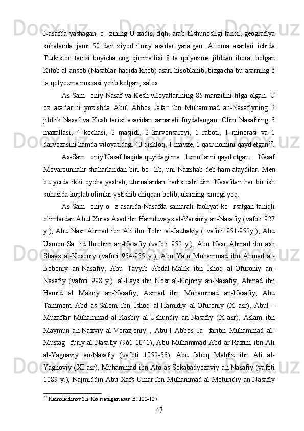 Nasafda yashagan.  o zining U xadis, fiqh, arab tilshunosligi  tarixi, geografiya
sohalarida   jami   50   dan   ziyod   ilmiy   asarlar   yaratgan.   Alloma   asarlari   ichida
Turkiston   tarixi   boyicha   eng   qimmatlisi   8   ta   qolyozma   jilddan   iborat   bolgan
  
Kitob al-ansob (Nasablar haqida kitob) asari hisoblanib, bizgacha bu asarning 6	
   
ta qolyozma nusxasi yetib kelgan, xalos. 	

As-Sam oniy Nasaf  va Kesh  viloyatlarining 85 manzilini tilga olgan.  	
 U
oz   asarlarini   yozishda   Abul   Abbos   Jafar   ibn   Muhammad   an-Nasafiyning   2	
 
jildlik   Nasaf   va   Kesh   tarixi   asaridan   samarali   foydalangan.   Olim   Nasafning   3	
 
maxallasi,   4   kochasi,   2   masjidi,   2   karvonsaroyi,   1   raboti,   1   minorasi   va   1	

darvozasini hamda viloyatidagi 40 qishloq, 1 mavze, 1 qasr nomini qayd etgan 27
.
As-Sam oniy Nasaf haqida quyidagi ma lumotlarni qayd etgan:  Nasaf	
  
Movarounnahr shaharlaridan biri bo lib, uni Naxshab deb ham ataydilar.  	
 Men
bu   yerda   ikki   oycha   yashab,   ulomalardan   hadis   eshitdim.   Nasafdan   har   bir   ish
sohasida koplab olimlar yetishib chiqqan bolib, ularning sanogi yoq. 	
   
As-Sam oniy  o z   asarida   Nasafda   samarali   faoliyat   ko rsatgan   taniqli	
  
olimlardan Abul Xoras Asad ibn Hamduvayx al-Varsiniy an-Nasafiy (vafoti 927
y.),   Abu   Nasr   Ahmad   ibn   Ali   ibn   Tohir   al-Jaubakiy   (   vafoti   951-952y.),   Abu
Usmon   Sa id   Ibrohim   an-Nasafiy   (vafoti   952   y.),   Abu   Nasr   Ahmad   ibn   ash	

Shayx   al-Kosoniy   (vafoti   954-955   y.),   Abu   Yalo   Muhammad   ibn   Ahmad   al-
Boboniy   an-Nasafiy,   Abu   Tayyib   Abdal-Malik   ibn   Ishoq   al-Ofuroniy   an-
Nasafiy   (vafoti   998   y.),   al-Lays   ibn   Nosr   al-Kojoriy   an-Nasafiy,   Ahmad   ibn
Hamid   al   Makriy   an-Nasafiy,   Axmad   ibn   Muhammad   an-Nasafiy,   Abu
Tammom   Abd   as-Salom   ibn   Ishoq   al-Hamidiy   al-Ofuroniy   (X   asr),   Abul   -
Muzaffar   Muhammad   al-Kasbiy   al-Ushundiy   an-Nasafiy   (X   asr),   Aslam   ibn
Maymun   an-Naxviy   al-Vorazjoniy   ,   Abu-l   Abbos   Ja faribn   Muhammad   al-	

Mustag furiy   al-Nasafiy   (961-1041),   Abu   Muhammad   Abd   ar-Raxim   ibn   Ali	

al-Yagnaviy   an-Nasafiy   (vafoti   1052-53),   Abu   Ishoq   Mahfiz   ibn   Ali   al-
Yagnoviy  (XI  asr),  Muhammad   ibn  Ato  as-Sokabadyozaviy  an-Nasafiy  (vafoti
1089   y.),   Najmiddin   Abu   Xafs   Umar   ibn   Muhammad   al-Moturidiy   an-Nasafiy
27
 Kamoliddinov Sh. Ko‘rsatilgan asar. B. 100-107.
47 