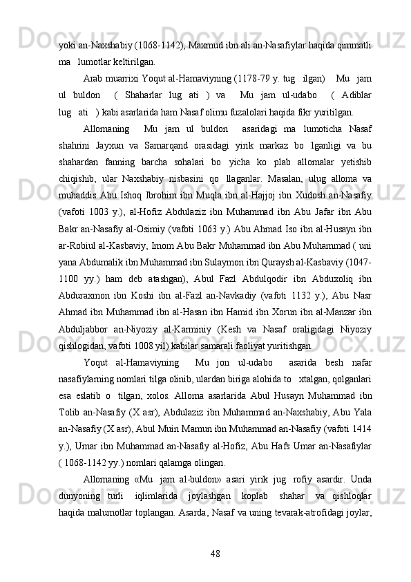 yoki an-Naxshabiy (1068-1142), Maxmud ibn ali an-Nasafiylar haqida qimmatli
ma lumotlar keltirilgan. 
Arab muarrixi Yoqut al-Hamaviyning (1178-79 y. tug ilgan)  Mu jam	
  
ul   buldon   ( Shaharlar   lug ati )   va   Mu jam   ul-udabo   ( Adiblar	
       
lug ati ) kabi asarlarida ham Nasaf olimu fuzalolari haqida fikr yuritilgan.	
 
Allomaning   Mu jam   ul   buldon   asaridagi   ma lumoticha   Nasaf	
   
shahrini   Jayxun   va   Samarqand   orasidagi   yirik   markaz   bo lganligi   va   bu	

shahardan   fanning   barcha   sohalari   bo yicha   ko plab   allomalar   yetishib	
 
chiqishib,   ular   Naxshabiy   nisbasini   qo llaganlar.  
 Masalan,   ulug   alloma   va	
muhaddis   Abu   Ishoq   Ibrohim   ibn   Muqla   ibn   al-Hajjoj   ibn   Xudosh   an-Nasafiy	

(vafoti   1003   y.),   al-Hofiz   Abdulaziz   ibn   Muhammad   ibn   Abu   Jafar   ibn   Abu	

Bakr an-Nasafiy al-Osimiy (vafoti 1063 y.) Abu Ahmad Iso ibn al-Husayn ibn
ar-Robiul al-Kasbaviy, Imom Abu Bakr Muhammad ibn Abu Muhammad ( uni
yana Abdumalik ibn Muhammad ibn Sulaymon ibn Quraysh al-Kasbaviy (1047-
1100   yy.)   ham   deb   atashgan),   Abul   Fazl   Abdulqodir   ibn   Abduxoliq   ibn
Abduraxmon   ibn   Koshi   ibn   al-Fazl   an-Navkadiy   (vafoti   1132   y.),   Abu   Nasr
Ahmad   ibn   Muhammad   ibn   al-Hasan   ibn   Hamid   ibn   Xorun   ibn   al-Manzar   ibn
Abduljabbor   an-Niyoziy   al-Karminiy   (Kesh   va   Nasaf   oraligidagi   Niyoziy	

qishlogidan, vafoti 1008 yil) kabilar samarali faoliyat yuritishgan.	

Yoqut   al-Hamaviyning   Mu jon   ul-udabo   asarida   besh   nafar	
  
nasafiylarning nomlari tilga olinib, ulardan biriga alohida to xtalgan, qolganlari	

esa   eslatib   o tilgan,   xolos.  	
 Alloma   asarlarida   Abul   Husayn   Muhammad   ibn
Tolib   an-Nasafiy   (X   asr),   Abdulaziz   ibn   Muhammad   an-Naxshabiy,   Abu   Yala	

an-Nasafiy (X asr), Abul Muin Mamun ibn Muhammad an-Nasafiy (vafoti 1414	
 
y.),   Umar   ibn   Muhammad   an-Nasafiy   al-Hofiz,   Abu   Hafs   Umar   an-Nasafiylar
( 1068-1142 yy.) nomlari qalamga olingan. 
Allomaning   «Mu jam   al-buldon»   asari   yirik   jug rofiy   asardir.  	
  Unda
dunyoning     turli       iqlimlarida       joylashgan       koplab       shahar       va     qishloqlar	

haqida malumotlar toplangan. Asarda, Nasaf va uning tevarak-atrofidagi joylar,	
 
48 