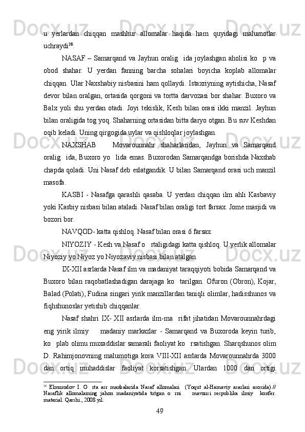u   yerlardan   chiqqan   mashhur   allomalar   haqida   ham   quyidagi   malumotlar
uchraydi 28
: 
NASAF  –  Samarqand   va  Jayhun  oralig ida  joylashgan   aholisi  ko p  va	
 
obod   shahar.   U   yerdan   fanning   barcha   sohalari   boyicha   koplab   allomalar	
 
chiqqan. Ular Naxshabiy nisbasini ham qollaydi. Istaxriyning aytishicha, Nasaf	

devor bilan oralgan, ortasida qorgoni va tortta darvozasi bor shahar. Buxoro va	
    
Balx   yoli   shu   yerdan   otadi.   Joyi   tekislik,   Kesh   bilan   orasi   ikki   manzil.   Jayhun	
 
bilan oraligida tog yoq. Shaharning ortasidan bitta daryo otgan. Bu suv Keshdan	
    
oqib keladi. Uning qirgogida uylar va qishloqlar joylashgan.	
 
NAXSHAB     Movarounnahr   shaharlaridan,   Jayhun   va   Samarqand	

oralig ida, Buxoro yo lida emas.  	
  Buxorodan Samarqandga borishda Naxshab
chapda qoladi. Uni Nasaf deb eslatgandik. U bilan Samarqand orasi uch manzil
masofa.
KASBI   -   Nasafga   qarashli   qasaba.   U   yerdan   chiqqan   ilm   ahli   Kasbaviy
yoki Kasbiy nisbasi bilan ataladi. Nasaf bilan oraligi tort farsax. Jome masjidi va	
  
bozori bor.
NAVQOD- katta qishloq. Nasaf bilan orasi 6 farsax.
NIYOZIY - Kesh va Nasaf o rtaligidagi katta qishloq. 	
 U yerlik allomalar
Niyoziy yo Niyoz yo Niyozaviy nisbasi bilan atalgan.
IX-XII asrlarda Nasaf ilm va madaniyat taraqqiyoti bobida Samarqand va
Buxoro   bilan   raqobatlashadigan   darajaga   ko tarilgan.  	
 Ofuron   (Obron),   Kojar,
Balad (Polati), Fudina singari yirik manzillardan taniqli olimlar, hadisshunos va	

fiqhshunoslar yetishib chiqqanlar. 
Nasaf   shahri   IX-   XII   asrlarda   ilm-ma rifat   jihatidan   Movarounnahrdagi	

eng   yirik   ilmiy     madaniy   markazlar   -   Samarqand   va   Buxoroda   keyin   turib,	

ko plab olimu muxaddislar samarali faoliyat ko rsatishgan.  	
  Sharqshunos olim
D.   Rahimjonovning   malumotiga   kora   VIII-XII   asrlarda   Movarounnahrda   3000	
 
dan   ortiq   muhaddislar   faoliyat   korsatishgan.   Ulardan   1000   dan   ortigi	
 
28
  Elmurodov   I.   O rta   asr   manbalarida   Nasaf   allomalari     (Yoqut   al-Hamaviy   asarlari   asosida).//	

Nasaflik   allomalarning   jahon   madaniyatida   tutgan   o rni     mavzusi   respublika   ilmiy     konfer.	
 
material. Qarshi., 2008 yil.
49 