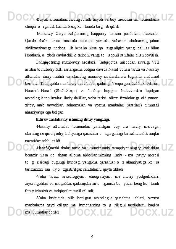-Buyuk   allomalarimizning   ibratli   hayoti   va   boy   merosini   har   tomonlama
chuqur o rganish hamda keng ko lamda targ ib qilish  
-Markaziy   Osiyo   xalqlarining   haqqoniy   tarixini   jumladan,   Naxshab-
Qarshi   shahri   tarixi   misolida   xolisona   yoritish,   vohamiz   aholisining   jahon
sivilizatsiyasiga   nechog lik   bebaho   hissa   qo shganligini   yangi   dalillar   bilan	
 
isbotlash, o zbek davlatchilik  tarixini yangi to laqonli sahifalar bilan boyitish.	
 
Tadqiqotning   manbaviy   asoslari.   Tadqiqotda   miloddan   avvalgi   VIII
asrdan to milodiy XIII asrlargacha bolgan davrda Nasaf vohasi tarixi va Nasafiy	

allomalar   ilmiy   muhiti   va   ularning   manaviy   sarchashmasi   togrisida   malumot	
   
beriladi. Tadqiqotda manbaviy asos bolib, qadimgi Yerqorgon, Zahhoki Maron,
  
Naxshab-Nasaf   (Shulluktepa)   va   boshqa   kopgina   hududlardan   topilgan	

arxeologik topilmalar, ilmiy dalillar, voha tarixi, olimu fuzalolariga oid yunon,
xitoy,   arab   sayyohlari   solnomalari   va   yozma   manbalari   (asarlari)   qimmatli
ahamiyatga ega bolgan.	

Bitiruv malakaviy ishining ilmiy yangiligi.
-Nasafiy   allomalar   tomonidan   yaratilgan   boy   ma naviy   merosga,	

ularning serqirra ijodiy faoliyatiga qarashlar o zgarganligi tarixshunoslik nuqtai	

nazaridan tahlil etildi;
-Nasaf-Qarshi  shahri  tarixi  va umuminsoniy taraqqiyotining yuksalishiga
benazir   hissa   qo shgan   alloma   ajdodlarimizning   ilmiy   -   ma naviy   merosi	
 
to g risidagi   bugungi   kundagi   yangicha   qarashlar   o z   ahamiyatiga   ko ra	
   
tariximizni sun iy o zgartirilgan sahifalarini qayta tikladi;	
 
-Voha   tarixi,   arxeologiyasi,   etnografiyasi,   me moriy   yodgorliklari,	

ziyoratgohlari va muqaddas qadamjolarini o rganish bo yicha keng ko lamli	
  
ilmiy izlanish va tadqiqotlar taxlil qilindi;
-Voha   hududida   olib   borilgan   arxeologik   qazishma   ishlari,   yozma
manbalarda   qayd   etilgan   ma lumotlarning   to g riligini   tasdiqlashi   haqida	
  
ma lumotlar berildi;	

5 