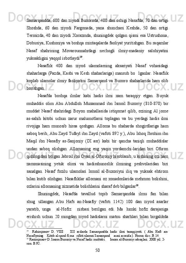 Samarqandda, 600 dan ziyodi Buxoroda, 400 dan oshigi Nasafda, 70 dan ortigi 
Shoshda,   60   dan   ziyodi   Fargonada,   yana   shunchasi   Keshda,   50   dan   ortigi	
 
Termizda,   40   dan   ziyodi   Xorazmda,   shuningdek   qolgan   qismi   esa   Ustrushona,
Dobusiya, Kushoniya va boshqa mintaqalarda faoliyat yuritishgan. Bu raqamlar
Nasaf   shahrining   Movarounnahrdagi   nechogli   ilmiy-madaniy   salohiyatini	

yuksakligini yaqqol isbotlaydi 29
. 
Nasaflik   400   dan   ziyod   ulamolarning   aksariyati   Nasaf   vohasidagi
shaharlarga   (Pazda,   Kasbi   va   Kesh   shaharlariga)   mansub   bo lganlar.  	
 Nasaflik
koplab   ulamolar   ilmiy   faoliyatini   Samarqand   va   Buxoro   shaharlarida   ham   olib	

borishgan. 
Nasafda   boshqa   ilmlar   kabi   hadis   ilmi   xam   taraqqiy   etgan.   Buyuk
muhaddis   olim   Abu   Abdulloh   Muxammad   ibn   Ismoil   Buxoriy   (810-870)   bir
muddat   Nasaf   shahridagi   Boyon   mahallasida   istiqomat   qilib,   ozining   Al   jome	
  
as-sahih   kitobi   uchun   zarur   malumotlarni   toplagan   va   bu   yerdagi   hadis   ilmi	
  
rivojiga   ham   munosib   hissa   qoshgan.   Alloma   bu   shaharda   shogirdlariga   ham	

saboq berib, Abu Zayd Tufayl ibn Zayd (vafoti 892 y.), Abu Ishoq Ibrohim ibn
Maqil   ibn   Nasafiy   as-Sanjoniy   (IX   asr)   kabi   bir   qancha   taniqli   muhaddislar	

undan   saboq   olishgan.   Allomaning   eng   yaqin   yordamchi-laridan   biri   Ofuron
qishlogidan bolgan Jabroil ibn Ovan al-Ofuroniy hisoblanib, u kishining ozi ham	
  
zamonasining   yetuk   olimi   va   hadisshunoslik   ilmining   peshvolaridan   biri
sanalgan.   Nasaf   fozilu   ulamolari   Ismoil   al-Buxoriyni   iliq   va   yuksak   ehtirom
bilan kutib  olishgan.   Nasafliklar  allomani   oz xonadonlarida  mehmon bolishini,	
 
ozlarini allomaning xizmatida bolishlarini sharaf deb bilganlar	
  30
. 
Shuningdek,   Nasafda   tavallud   topib   Samarqandda   ilmu   fan   bilan
shug ullangan   Abu   Hafs   an-Nasafiy   (vafoti   1142)   100   dan   ziyod   asarlar	

yaratib,   unga   al-Hofiz   nisbasi   berilgan   edi.   Ma lumki   hofiz   darajasiga	
  
erishish   uchun   20   mingdan   ziyod   hadislarni   matnu   sharhlari   bilan   birgalikda
29
    Rahimjonov   D.   VIIII     XII   asrlarda   Samarqandda   hadis   ilmi   taraqqiyoti.   (   Abu   Hafs   an-	

Nasafiyning  Kitob al-qand fi ma rifati ulamoi Samarqand  asari asosida ). Nomz. diss. B.14	
  
30
 Raximjonov D. Imom Buxoriy va Nasaf hadis maktabi.   Imom al-Buxoriy saboqlari. 2000 yil. 2-	

son. B.92.
50 