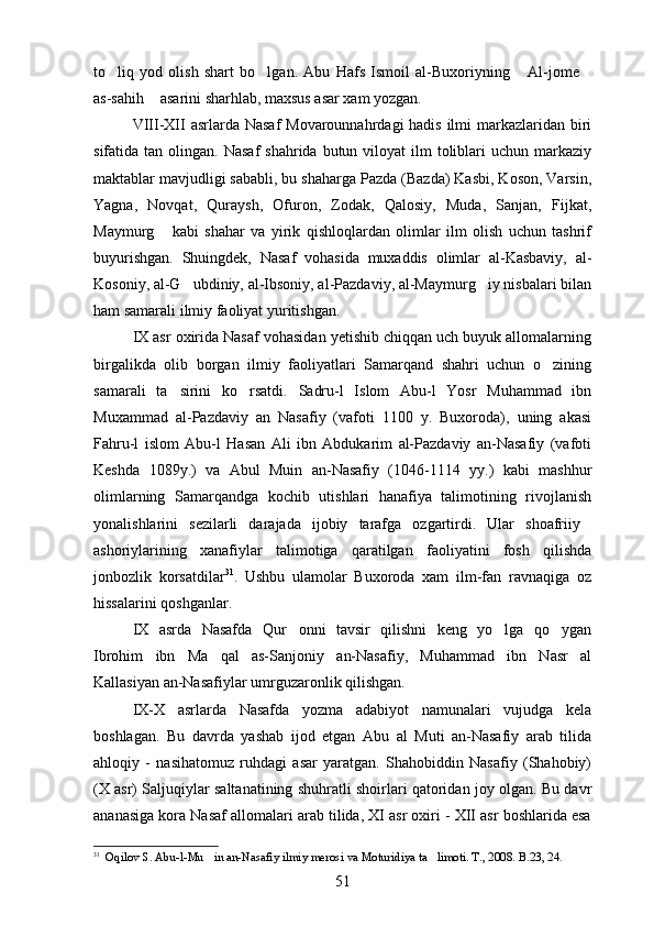 to liq   yod   olish   shart   bo lgan.   Abu   Hafs   Ismoil   al-Buxoriyning   Al-jome   
as-sahih  asarini sharhlab, maxsus asar xam yozgan.	

VIII-XII  asrlarda Nasaf  Movarounnahrdagi hadis ilmi markazlaridan biri
sifatida tan  olingan.  Nasaf   shahrida butun  viloyat  ilm  toliblari  uchun  markaziy
maktablar mavjudligi sababli, bu shaharga Pazda (Bazda) Kasbi, Koson, Varsin,
Yagna,   Novqat,   Quraysh,   Ofuron,   Zodak,   Qalosiy,   Muda,   Sanjan,   Fijkat,
Maymurg   kabi   shahar   va   yirik   qishloqlardan   olimlar   ilm   olish   uchun   tashrif

buyurishgan.   Shuingdek,   Nasaf   vohasida   muxaddis   olimlar   al-Kasbaviy,   al-
Kosoniy, al-G ubdiniy, al-Ibsoniy, al-Pazdaviy, al-Maymurg iy nisbalari bilan	
 
ham samarali ilmiy faoliyat yuritishgan.
IX asr oxirida Nasaf vohasidan yetishib chiqqan uch buyuk allomalarning
birgalikda   olib   borgan   ilmiy   faoliyatlari   Samarqand   shahri   uchun   o zining	

samarali   ta sirini   ko rsatdi.  	
  Sadru-l   Islom   Abu-l   Yosr   Muhammad   ibn	
Muxammad   al-Pazdaviy   an   Nasafiy   (vafoti   1100   y.   Buxoroda),   uning   akasi	

Fahru-l   islom   Abu-l   Hasan   Ali   ibn   Abdukarim   al-Pazdaviy   an-Nasafiy   (vafoti
Keshda   1089y.)   va   Abul   Muin   an-Nasafiy   (1046-1114   yy.)   kabi   mashhur	

olimlarning   Samarqandga   kochib   utishlari   hanafiya   talimotining   rivojlanish
 
yonalishlarini   sezilarli   darajada   ijobiy   tarafga   ozgartirdi.   Ular   shoafriiy  	
   
ashoriylarining   xanafiylar   talimotiga   qaratilgan   faoliyatini   fosh   qilishda
 
jonbozlik   korsatdilar	
 31
.   Ushbu   ulamolar   Buxoroda   xam   ilm-fan   ravnaqiga   oz	
hissalarini qoshganlar.	

IX   asrda   Nasafda   Qur onni   tavsir   qilishni   keng   yo lga   qo ygan	
  
Ibrohim   ibn   Ma qal   as-Sanjoniy   an-Nasafiy,   Muhammad   ibn   Nasr   al	

Kallasiyan an-Nasafiylar umrguzaronlik qilishgan. 
IX-X   asrlarda   Nasafda   yozma   adabiyot   namunalari   vujudga   kela
boshlagan.   Bu   davrda   yashab   ijod   etgan   Abu   al   Muti   an-Nasafiy   arab   tilida
ahloqiy   -   nasihatomuz   ruhdagi   asar   yaratgan.   Shahobiddin   Nasafiy   (Shahobiy)
(X asr) Saljuqiylar saltanatining shuhratli shoirlari qatoridan joy olgan. Bu davr
ananasiga kora Nasaf allomalari arab tilida, XI asr oxiri - XII asr boshlarida esa	
 
31
   Oqilov S. Abu-l-Mu in an-Nasafiy ilmiy merosi va Moturidiya ta limoti. T., 2008. B.23, 24.	
 
51 