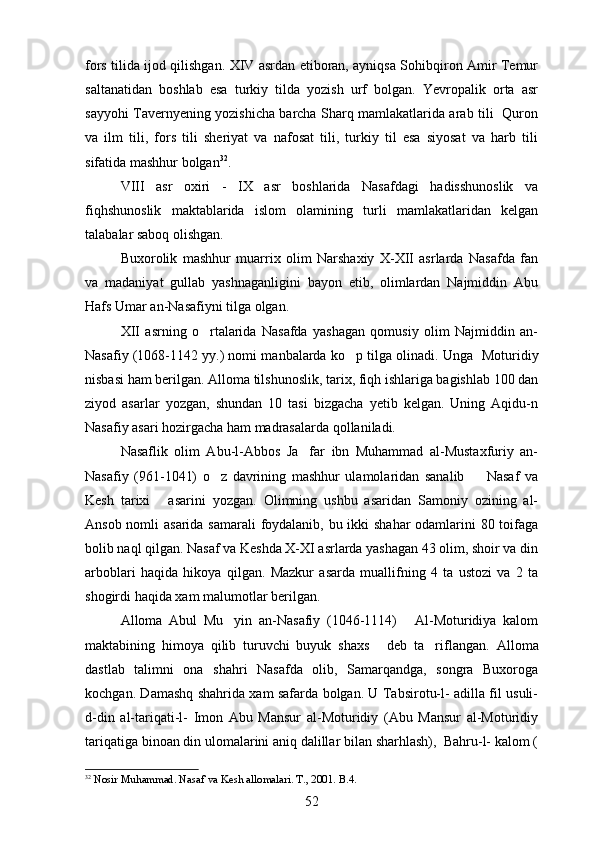 fors tilida ijod qilishgan. XIV asrdan etiboran, ayniqsa Sohibqiron Amir Temur
saltanatidan   boshlab   esa   turkiy   tilda   yozish   urf   bolgan.   Yevropalik   orta   asr	
 
sayyohi Tavernyening yozishicha barcha Sharq mamlakatlarida arab tili   Quron	
 
va   ilm   tili,   fors   tili   sheriyat   va   nafosat   tili,   turkiy   til   esa   siyosat   va   harb   tili	

sifatida mashhur bolgan	
 32
. 
VIII   asr   oxiri   -   IX   asr   boshlarida   Nasafdagi   hadisshunoslik   va
fiqhshunoslik   maktablarida   islom   olamining   turli   mamlakatlaridan   kelgan
talabalar saboq olishgan.
Buxorolik   mashhur   muarrix   olim   Narshaxiy   X-XII   asrlarda   Nasafda   fan
va   madaniyat   gullab   yashnaganligini   bayon   etib,   olimlardan   Najmiddin   Abu
Hafs Umar an-Nasafiyni tilga olgan.
XII   asrning   o rtalarida   Nasafda   yashagan   qomusiy   olim   Najmiddin   an-

Nasafiy (1068-1142 yy.) nomi manbalarda ko p tilga olinadi. 	
 Unga  Moturidiy	 
nisbasi ham berilgan. Alloma tilshunoslik, tarix, fiqh ishlariga bagishlab 100 dan	

ziyod   asarlar   yozgan,   shundan   10   tasi   bizgacha   yetib   kelgan.   Uning   Aqidu-n	

Nasafiy asari hozirgacha ham madrasalarda qollaniladi.	
 
Nasaflik   olim   Abu-l-Abbos   Ja far   ibn   Muhammad   al-Mustaxfuriy   an-	

Nasafiy   (961-1041)   o z   davrining   mashhur   ulamolaridan   sanalib     Nasaf   va	
 
Kesh   tarixi   asarini   yozgan.  	
 Olimning   ushbu   asaridan   Samoniy   ozining   al-	  
Ansob nomli  asarida samarali foydalanib, bu ikki shahar odamlarini 80 toifaga	

bolib naql qilgan. Nasaf va Keshda X-XI asrlarda yashagan 43 olim, shoir va din	

arboblari   haqida   hikoya   qilgan.   Mazkur   asarda   muallifning   4   ta   ustozi   va   2   ta
shogirdi haqida xam malumotlar berilgan.	

Alloma   Abul   Mu yin   an-Nasafiy   (1046-1114)   Al-Moturidiya   kalom
 
maktabining   himoya   qilib   turuvchi   buyuk   shaxs   deb   ta riflangan.  	
  Alloma
dastlab   talimni   ona   shahri   Nasafda   olib,   Samarqandga,   songra   Buxoroga	
 
kochgan. Damashq shahrida xam safarda bolgan. U Tabsirotu-l- adilla fil usuli-	
  
d-din   al-tariqati-l-   Imon   Abu   Mansur   al-Moturidiy   (Abu   Mansur   al-Moturidiy	

tariqatiga binoan din ulomalarini aniq dalillar bilan sharhlash),  Bahru-l- kalom (	
   
32
  Nosir Muhammad. Nasaf va Kesh allomalari. T., 2001. B.4. 
52 