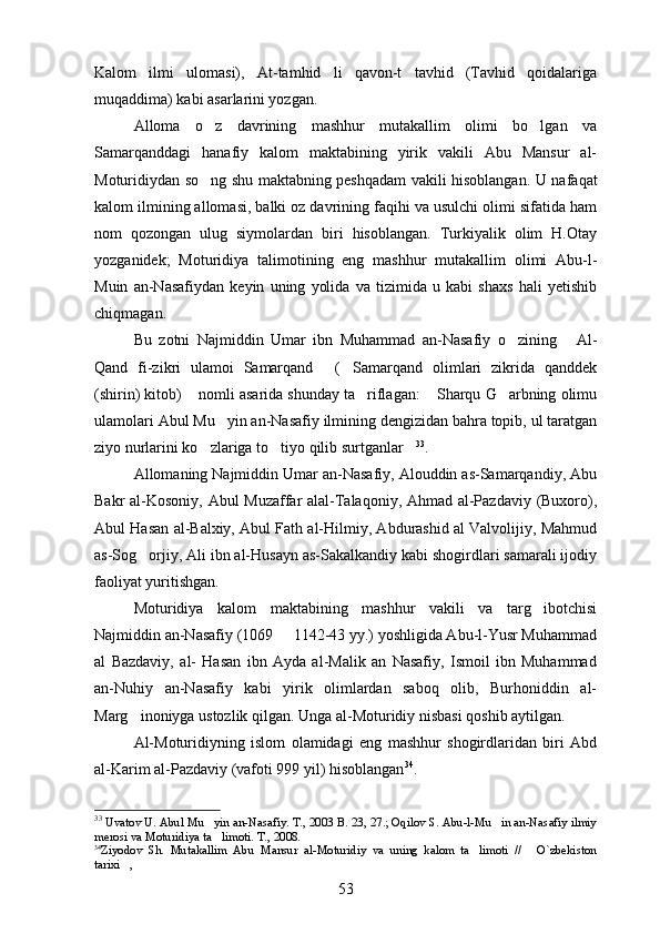 Kalom   ilmi   ulomasi),   At-tamhid   li   qavon-t   tavhid   (Tavhid   qoidalariga    
muqaddima) kabi asarlarini yozgan.	

Alloma   o z   davrining   mashhur   mutakallim   olimi   bo lgan   va	
 
Samarqanddagi   hanafiy   kalom   maktabining   yirik   vakili   Abu   Mansur   al-
Moturidiydan so ng shu maktabning peshqadam vakili hisoblangan.  
 U nafaqat
kalom ilmining allomasi, balki oz davrining faqihi va usulchi olimi sifatida ham	

nom   qozongan   ulug   siymolardan   biri   hisoblangan.   Turkiyalik   olim   H.Otay	

yozganidek;   Moturidiya   talimotining   eng   mashhur   mutakallim   olimi   Abu-l-	
 
Muin   an-Nasafiydan   keyin   uning   yolida   va   tizimida   u   kabi   shaxs   hali   yetishib	
 
chiqmagan.
Bu   zotni   Najmiddin   Umar   ibn   Muhammad   an-Nasafiy   o zining   Al-	
 
Qand   fi-zikri   ulamoi   Samarqand   ( Samarqand   olimlari   zikrida   qanddek	
 
(shirin) kitob)  nomli asarida shunday ta riflagan:  Sharqu G arbning olimu	
   
ulamolari Abul Mu yin an-Nasafiy ilmining dengizidan bahra topib, ul taratgan	

ziyo nurlarini ko zlariga to tiyo qilib surtganlar	
   33
.
Allomaning Najmiddin Umar an-Nasafiy, Alouddin as-Samarqandiy, Abu
Bakr al-Kosoniy, Abul Muzaffar alal-Talaqoniy, Ahmad al-Pazdaviy (Buxoro),
Abul Hasan al-Balxiy, Abul Fath al-Hilmiy, Abdurashid al Valvolijiy, Mahmud
as-Sog orjiy, Ali ibn al-Husayn as-Sakalkandiy kabi shogirdlari samarali ijodiy	

faoliyat yuritishgan.
Moturidiya   kalom   maktabining   mashhur   vakili   va   targ ibotchisi	

Najmiddin an-Nasafiy (1069   1142-43 yy.) yoshligida Abu-l-Yusr Muhammad	

al   Bazdaviy,   al-   Hasan   ibn   Ayda   al-Malik   an   Nasafiy,   Ismoil   ibn   Muhammad
an-Nuhiy   an-Nasafiy   kabi   yirik   olimlardan   saboq   olib,   Burhoniddin   al-
Marg inoniyga ustozlik qilgan. 	
 Unga al-Moturidiy nisbasi qoshib aytilgan.	
Al-Moturidiyning   islom   olamidagi   eng   mashhur   shogirdlaridan   biri   Abd
al-Karim al-Pazdaviy (vafoti 999 yil) hisoblangan 34
.
33
  Uvatov U. Abul Mu yin an-Nasafiy. T., 2003 B. 23, 27.; Oqilov S. Abu-l-Mu in an-Nasafiy ilmiy	
 
merosi va Moturidiya ta limoti. T., 2008. 

34
Ziyodov   Sh.   Mutakallim   Abu   Mansur   al-Moturidiy   va   uning   kalom   ta limoti   //   O`zbekiston	
 
tarixi , 	

53 