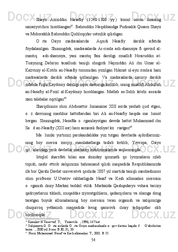 Shayx   Aziziddin   Nasafiy   (1240-1300   yy.)   komil   inson   ilmining
nazariyotchisi   hisoblangan 35
.   Bahouddin  Naqshbandga  Pudinalik  Qusam   Shayx
va Muboraklik Bahouddin Qishloqiylar ustozlik qilishgan.
O rta   Osiyo   madrasalarida   Aqoidi   Nasafiy   darslik   sifatida  
foydalanilgan.   Shuningdek,   madrasalarda   Ar-risola   ash-shamsiya   fi   qavoid   al-	

mantiq     ash-shamsiya,   yani   mantiq   fani   darsligi   muallifi   Nosiruddin   at-	
  
Tusiyning   Dabiron   taxallusli   taniqli   shogirdi   Najmiddin   Ali   ibn   Umar   al-
Kazviniy  al-Kotibi   an-Nasafiy  tomonidan  yozilgan Hikmat   ul-ayn  risolasi   ham	
 
madrasalarda   darslik   sifatida   qollanilgan.   Va   madrasalarda   zaruriy   darslik	

sifatida Fiqhi Kaydoniy darsligi oquv dasturiga kiritilib, uning muallifi Abdulloh	
  
an-Nasafiy   al-Fozil   al-Kaydoniy   hisoblangan.   Matlab   as-Solih   kitobi   asosida	
 
xam talabalar oqitilgan	
 36
.
Sharqshunos   olim   Abdusattor   Jumanazar   XIII   asrda   yashab   ijod   etgan,
o z   davrining   mashhur   hattotlaridan   biri   Ali   an-Nasafiy   haqida   ma lumot	
 
bergan.   Shuningdek,   Nasafda   o rganilayotgan   davrda   hattot   Muhammad   ibn	

Sa d an-Nasafiy (XIII asr) ham samarali faoliyat ko rsatgan	
  37
.
Ma lumki   yurtimiz   parokandalikka   yuz   tutgan   davrlarda   ajdodlarimiz-	

ning   boy   merosi   xorijiy   mamlakatlarga   tashib   ketilib,   Yevropa,   Osiyo
qit alaridagi yirik davlatlar markaziy kutubxonalarida saqlanmoqda.	

Istiqlol   sharofati   bilan   ana   shunday   qimmatli   qo lyozmalarni   izlab	

topish,   nashr   ettirib   xalqimizni   bahramand   qilish   maqsadida   Respublikamizda
ilk bor Qarshi Davlat universiteti qoshida 2007 yil martida taniqli manbashunos
olim   professor   U.Uvatov   rahbarligida   Nasaf   va   Kesh   allomalari   merosini
o rganish   ilmiy   Markaz   tashkil   etildi.  	
 Markazda   Qashqadaryo   vohasi   tarixiy
qadriyatlarini  tiklash,  muqaddas  ziyoratgohlarni,  qadamjolarni  va  olamga   dong
taratgan   buyuk   allomalarning   boy   merosini   teran   organish   va   xalqimizga	

chuqurroq   yetkazish   maqsadida   keng   qamrovli   ilmiy   tadqiqotlar   olib
borilmoqda.
35
 Komilov N.Tasavvuf. T.,  Yozuvchi , 1996, 147 bet.	
 
36
  Solijonova  G.  O rta  asrlarda  O rta  Osiyo  madrasalarida  o quv  dasturi  haqida  //    O`zbekiston	
   
tarixi , 2000 yil 3-son. B.30, 31, 33.	

37
  Nosir Muhammad. Nasaf va Kesh allomalari. T., 2001. B.55 .
54 