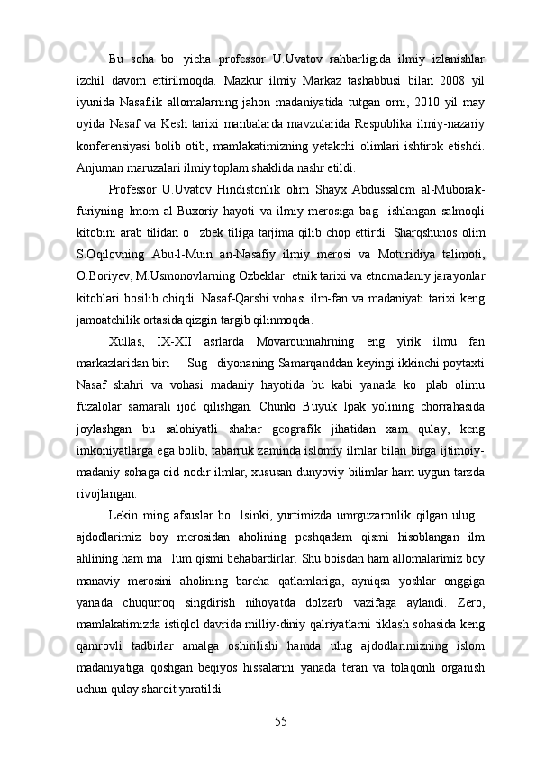 Bu   soha   bo yicha   professor   U.Uvatov   rahbarligida   ilmiy   izlanishlar
izchil   davom   ettirilmoqda.   Mazkur   ilmiy   Markaz   tashabbusi   bilan   2008   yil
iyunida   Nasaflik   allomalarning   jahon   madaniyatida   tutgan   orni,   2010   yil   may	
  
oyida   Nasaf   va   Kesh   tarixi   manbalarda   mavzularida   Respublika   ilmiy-nazariy	
 
konferensiyasi   bolib   otib,   mamlakatimizning   yetakchi   olimlari   ishtirok   etishdi.	
 
Anjuman maruzalari ilmiy toplam shaklida nashr etildi.	
 
Professor   U.Uvatov   Hindistonlik   olim   Shayx   Abdussalom   al-Muborak-
furiyning   Imom   al-Buxoriy   hayoti   va   ilmiy   merosiga   bag ishlangan   salmoqli	

kitobini  arab  tilidan  o zbek   tiliga  tarjima  qilib  chop  ettirdi.  	
 Sharqshunos  olim
S.Oqilovning   Abu-l-Muin   an-Nasafiy   ilmiy   merosi   va   Moturidiya   talimoti,	
   
O.Boriyev, M.Usmonovlarning Ozbeklar: etnik tarixi va etnomadaniy jarayonlar	
   
kitoblari   bosilib chiqdi.  Nasaf-Qarshi   vohasi   ilm-fan va  madaniyati   tarixi   keng
jamoatchilik ortasida qizgin targib qilinmoqda.	
  
Xullas,   IX-XII   asrlarda   Movarounnahrning   eng   yirik   ilmu   fan
markazlaridan biri   Sug diyonaning Samarqanddan keyingi ikkinchi poytaxti	
 
Nasaf   shahri   va   vohasi   madaniy   hayotida   bu   kabi   yanada   ko plab   olimu	

fuzalolar   samarali   ijod   qilishgan.   Chunki   Buyuk   Ipak   yolining   chorrahasida	

joylashgan   bu   salohiyatli   shahar   geografik   jihatidan   xam   qulay,   keng
imkoniyatlarga ega bolib, tabarruk zaminda islomiy ilmlar bilan birga ijtimoiy-	

madaniy sohaga oid nodir ilmlar, xususan dunyoviy bilimlar ham uygun tarzda	

rivojlangan.
Lekin   ming   afsuslar   bo lsinki,   yurtimizda   umrguzaronlik   qilgan   ulug	
 
ajdodlarimiz   boy   merosidan   aholining   peshqadam   qismi   hisoblangan   ilm
ahlining ham ma lum qismi behabardirlar. 	
 Shu boisdan ham allomalarimiz boy
manaviy   merosini   aholining   barcha   qatlamlariga,   ayniqsa   yoshlar   onggiga	

yanada   chuqurroq   singdirish   nihoyatda   dolzarb   vazifaga   aylandi.   Zero,
mamlakatimizda istiqlol davrida milliy-diniy qalriyatlarni tiklash sohasida keng
qamrovli   tadbirlar   amalga   oshirilishi   hamda   ulug   ajdodlarimizning   islom	

madaniyatiga   qoshgan   beqiyos   hissalarini   yanada   teran   va   tolaqonli   organish	
  
uchun qulay sharoit yaratildi.
55 