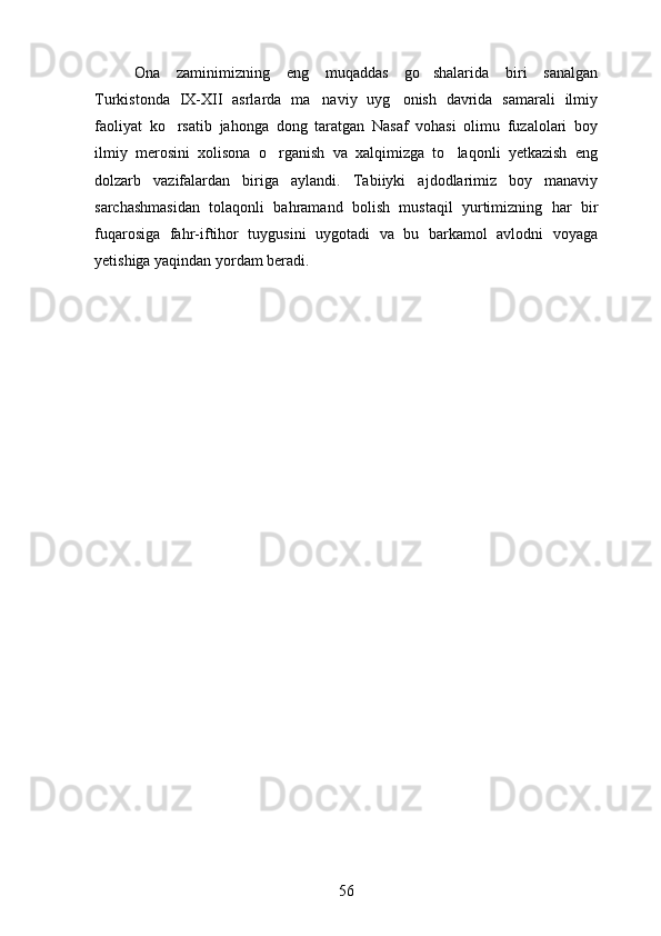 Ona   zaminimizning   eng   muqaddas   go shalarida   biri   sanalgan
Turkistonda   IX-XII   asrlarda   ma naviy   uyg onish   davrida   samarali   ilmiy	
 
faoliyat   ko rsatib   jahonga   dong   taratgan   Nasaf   vohasi   olimu   fuzalolari   boy	

ilmiy   merosini   xolisona   o rganish   va   xalqimizga   to laqonli   yetkazish   eng	
 
dolzarb   vazifalardan   biriga   aylandi.   Tabiiyki   ajdodlarimiz   boy   manaviy	

sarchashmasidan   tolaqonli   bahramand   bolish   mustaqil   yurtimizning   har   bir	
 
fuqarosiga   fahr-iftihor   tuygusini   uygotadi   va   bu   barkamol   avlodni   voyaga	
 
yetishiga yaqindan yordam beradi.
56 
