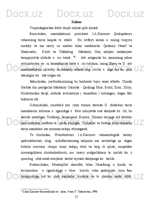 Xulosa
Yuqoridagilardan kelib chiqib xulosa qilib aytsak:
Birinchidan,   mamlakatimiz   prezidenti   I.A.Karimov   Qashqadaryo
vohasining   tarixi   haqida   to xtalib:   Bu   serfayz   zamin   o zining   beqiyos  
moddiy   va   ma naviy   ne matlari   bilan   mashhurdir.   Qadimiy   Nasaf   va	
 
Shahrisabz,     Kitob   va   Yakkabog   Markaziy   Osiy   xalqlari   madaniyati	

taraqqiyotida   alohida   o rin   tutadi	
  38
,   -   deb   aytganida   bu   zaminning   jahon
sivilizatsiyasi  ya ni tamaddunida katta o rin tutishini, uning Sharq va G arb	
  
mamlakatlarini   iqtisodiy   va   madaniy   sohada   bog lovchi   o ziga   xos   ko prik	
  
ekanligini ko zda tutgan edi.	

Ikkinchidan,   yurtboshimizning   bu   bashorati   bejiz   emas   albatta.   Chunki
Garbda   shu   paytgacha   Markaziy   Osiyoda   -   Qadimgi   Misr,   Bobil,   Eron,   Xitoy,	

Hindistondan   farqli,   alohida   sivilizatsiya   (   tamaddun   )   bolmagan,   degan   fikr	

hukmron edi.
Uchunchidan,   mustabid   sho rolar   tuzumi   davrida   O zbekiston   tarixi	
 
manbalarini   xolisona   o rganishga   e tibor   nihoyatda   sust   darajada   bo lib,   bu	
  
davrda   yaratilgan   Toshkent,   Samarqand,   Buxoro,   Xorazm   tarixiga   oid   kitoblar
ham hukmron mafkura ta sirida yozilgan.  	
 Viloyatlar va boshqa yirik shaharlar
tarixi manbalari esa umuman tadqiq etilmagandi.
To rtinchidan,   Prezidentimiz   I.A.Karimov   rahnamoligida   tarixiy	

qadriyatlarimiz,   ulug   ajdodlarimizning   xalqimiz   ma naviyatiga   qo shgan	
  
bebaho   merosini   chuqur   ilmiy   tadqiq   etish   va   targ ib   qilish,   muqaddas	

ziyoratgohlarni   obodonlashtirish,   me moriy   yodgorliklarni   ta mirlab   ko z	
  
qorachig idek asrab-avaylash  davlat siyosati darajasiga ko tarildi.	
 
Beshinchidan,   Mustaqillik   sharofati   bilan   Nasafning   o tmishi   va	

kechmishini     o rganilishiga   e tibor     berilib,   voha   qadimiyati,   ilmu   fani	
 
taraqqiyotiga   oid   ko plab   manbalar,   risolalar   va   to plamlar   nashr   etildi.	
 
38
 Islom Karimov Bunyodkorlik yo lidan. 	
 4-tom T.: Ozbekiston, 1996	   .
57 