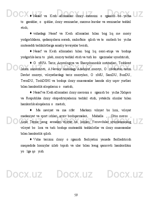    Nasaf   va   Kesh   allomalari   ilmiy   merosini   o rganish   bo yicha 
to garaklar,  o qishlar, ilmiy  seminarlar,  maxsus   kurslar   va seminarlar   tashkil	
 
etish;
   vohadagi   Nasaf   va   Kesh   allomalari   bilan   bog liq   me moriy	
 
yodgorliklarni, qadamjolarni  asrash, muhofaza   qilish  va ta mirlash  bo yicha	
 
mutasaddi tashkilotlarga amaliy tavsiyalar berish;
   Nasaf   va   Kesh   allomalari   bilan   bog liq   osori-atiqa   va   boshqa	

yodgorlik-larni to plab, muzey tashkil etish va turli ko rgazmalar uyushtirish;	
 
   O zRFA   Tarix,   Arxeologiya   va   Sharqshunoslik   institutlari,   Toshkent	

Islom   universiteti,   A.Navoiy   nomidagi   Adabiyot   muzeyi,   O zbekiston   tarixi	

Davlat   muzeyi,   viloyatlardagi   tarix   muzeylari,   O zMU,   SamDU,   BuxDU,	

TermDU,   ToshDSHI   va   boshqa   ilmiy   muassasalar   hamda   oliy   uquv   yurtlari
bilan hamkorlik aloqalarini o rnatish;	

   Nasaf va Kesh allomalari ilmiy merosini o rganish bo yicha Xalqaro	
 
va   Respublika   ilmiy   ekspeditsiyalarini   tashkil   etish,   yetakchi   olimlar   bilan
hamkorlik aloqalarini o rnatish;	

   Ma naviyat   va   ma rifat   Markazi   viloyat   bo limi,   viloyat	
    
madaniyat   va   sport   ishlari,   arxiv   boshqarmalari,   Mahalla ,   Oltin   meros ,	
   
Amir   Temur   jamg armalari   viloyat   bo limlari,   Yozuvchilar   uyushmasining	
 
viloyat   bo limi   va   turli   boshqa   mutasaddi   tashkilotlar   va   ilmiy   muassasalar	

bilan hamkorlik qilish.
   Voha   tarixini   ilmiy   o rganish   faoliyatini   yanada   faollashtirish	

maqsadida   homiylar   izlab   topish   va   ular   bilan   keng   qamrovli   hamkorlikni
yo lga qo yish. 	
 
59 