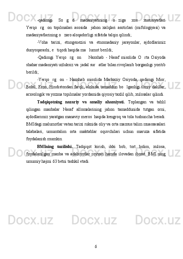 -qadimgi   So g d   madaniyatining   o ziga   xos   xususiyatlari  
Yerqo rg on   topilmalari   asosida     jahon   xalqlari   asotirlari   (mifologiyasi)   va	
 
madaniyatlarining o zaro aloqadorligi sifatida talqin qilindi;	

-Voha   tarixi,   etnogenezisi   va   etnomadaniy   jarayonlar,   ajdodlarimiz
dunyoqarashi, e tiqodi haqida ma lumot berildi;	
 
-Qadimgi   Yerqo rg on     Naxshab   -   Nasaf   misolida   O rta   Osiyoda	
   
shahar madaniyati uzluksiz va  jadal sur atlar bilan rivojlanib borganligi yoritib	

berildi;
-Yerqo rg on   -   Naxshab   misolida   Markaziy   Osiyoda,   qadimgi   Misr,	
 
Bobil,   Eron,   Hindistondan   farqli,   alohida   tamaddun   bo lganligi   ilmiy   dalillar,	

arxeologik va yozma topilmalar yordamida qiyosiy taxlil qilib, xulosalar qilindi. 
Tadqiqotning   nazariy   va   amaliy   ahamiyati.   Toplangan   va   tahlil	

qilingan   manbalar   Nasaf   allomalarining   jahon   tamaddunida   tutgan   orni,	

ajdodlarimiz yaratgan manaviy meros  haqida kengroq va tola tushuncha beradi.	
 
BMIdagi malumotlar vatan tarixi ruknida oliy va orta maxsus talim muassasalari	
  
talabalari,   umumtalim   orta   maktablar   oquvchilari   uchun   maruza   sifatida	
   
foydalanish mumkin.
BMIning   tuzilishi.   Tadqiqot   kirish,   ikki   bob,   tort   bolim,   xulosa,	
 
foydalanilgan   manba   va   adabiyotlar   royxati   hamda   ilovadan   iborat.   BMI   ning	

umumiy hajmi  63  betni tashkil etadi .
6 
