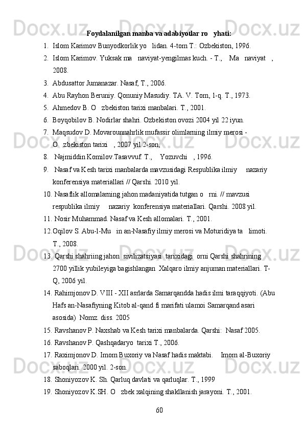 Foydalanilgan manba va adabiyotlar ro yhati:
1. Islom Karimov Bunyodkorlik yo lidan. 	
 4-tom T.: Ozbekiston, 1996. 	  
2. Islom Karimov. Yuksak ma naviyat-yengilmas kuch. - T.,  Ma naviyat ,	
   
2008.
3. Abdusattor Jumanazar. Nasaf, T., 2006. 
4. Abu Rayhon Beruniy. Qonuniy Masudiy. TA. V. Tom, 1-q. T., 1973.	

5. Ahmedov B. O zbekiston tarixi manbalari. T., 2001.	

6. Boyqobilov B. Nodirlar shahri. Ozbekiston ovozi 2004 yil 22 iyun. 	
  
7. Maqsudov D. Movarounnahrlik mufassir olimlarning ilmiy merosi -	

O zbekiston tarixi , 2007 yil 2-son, 	
 
8.  Najmiddin Komilov.Tasavvuf. T.,  Yozuvchi , 1996.	
 
9.  Nasaf va Kesh tarixi manbalarda mavzusidagi Respublika ilmiy   nazariy 	

konferensiya materiallari // Qarshi. 2010 yil.
10.  Nasaflik allomalarning jahon madaniyatida tutgan o rni. // mavzusi 	

respublika ilmiy   nazariy  konferensiya materiallari. 	
 Qarshi. 2008 yil.
11.   Nosir Muhammad. Nasaf va Kesh allomalari. T., 2001.  
12. Oqilov S. Abu-l-Mu in an-Nasafiy ilmiy merosi va Moturidiya ta limoti. 	
 
T., 2008.
13.  Qarshi shahriing jahon  sivilizatsiyasi  tarixidagi  orni Qarshi shahrining 	

2700 yillik yubileyiga bagishlangan  Xalqaro ilmiy anjuman materiallari. T-	

Q, 2006 yil.
14.  Rahimjonov D. VIII - XII asrlarda Samarqandda hadis ilmi taraqqiyoti.  (Abu
Hafs an-Nasafiyning Kitob al-qand fi marifati ulamoi Samarqand asari 	
  
asosida)  Nomz. diss. 2005
15.  Ravshanov P. Naxshab va Kesh tarixi manbalarda.  Qarshi:  Nasaf 2005.	
 
16.  Ravshanov P. Qashqadaryo  tarixi T., 2006.  
17.  Raximjonov D. Imom Buxoriy va Nasaf hadis maktabi.  Imom al-Buxoriy 	

saboqlari.  2000 yil. 2-son. 
18.   Shoniyozov K. Sh. Qarluq davlati va qarluqlar. T., 1999  
19.  Shoniyozov K.SH. O zbek xalqining shakllanish jarayoni. 	
 T., 2001.
60 