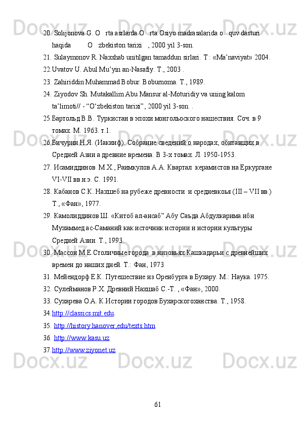 20.  Solijonova G. O rta asrlarda O rta Osiyo madrasalarida o quv dasturi   
haqida     O zbekiston tarixi , 2000 yil 3-son.	
   
21.  Sulaymonov R. Naxshab unitilgan tamaddun sirlari.  T : «Ma’naviyat» 2004. 
22. Uvatov U. Abul Mu’yin an-Nasafiy. T., 2003 .
23.   Zahiriddin Muhammad Bobur. Boburnoma. T., 1989.
24.  Ziyodov Sh. Mutakallim Abu Mansur al-Moturidiy va uning kalom 
ta’limoti// - “O‘zbekiston tarixi”, 2000 yil 3-son. . 
25. Бартольд В.В. Туркистан в эпохи монгольоского нашествия. Соч. в 9  
томах. М. 1963. т.1.
26. Бичурин Н.Я. (Иакинф). Собрание сведений о народах, обитавщих в 
Средней Азии а древние времена. В 3-х томах. Л. 1950-1953.
27.  Исамиддинов  М.Х., Раимкулов А.А. Квартал  керамистов на Еркургане
VI-VII вв.н.э. С. 1991. 
28.  Кабанов С.К. Нахшеб на рубеже древности  и средневкоья (III – VII вв.)
Т., «Фан», 1977. 
29.  Камолиддинов Ш. «Китоб ал-ансаб” Абу Саъда Абдулкарима ибн 
Мухаммед ас-Саманий как источник истории и истории культуры 
Средней Азии. Т., 1993. 
30.  Массон М.Е.Столичные города  в низовьях Кашкадарьи с древнейших  
времен до наших дней. Т.: Фан, 1973
31.  Мейендорф Е.К. Путешествие из Оренбурга в Бухару. М.: Наука. 1975. 
32.  Сулейманов Р.Х. Древний Нахшаб С.-Т. , «Фан», 2000.
33.  Сухарева О.А. К.Истории городов Бухарскогоханства. Т., 1958.
34. http://classics.mit.edu    .
35.   http://history.hanover,edu/texts.htm
36.   http://www.kasu.uz
37. http://www.ziyonet.uz   
61 