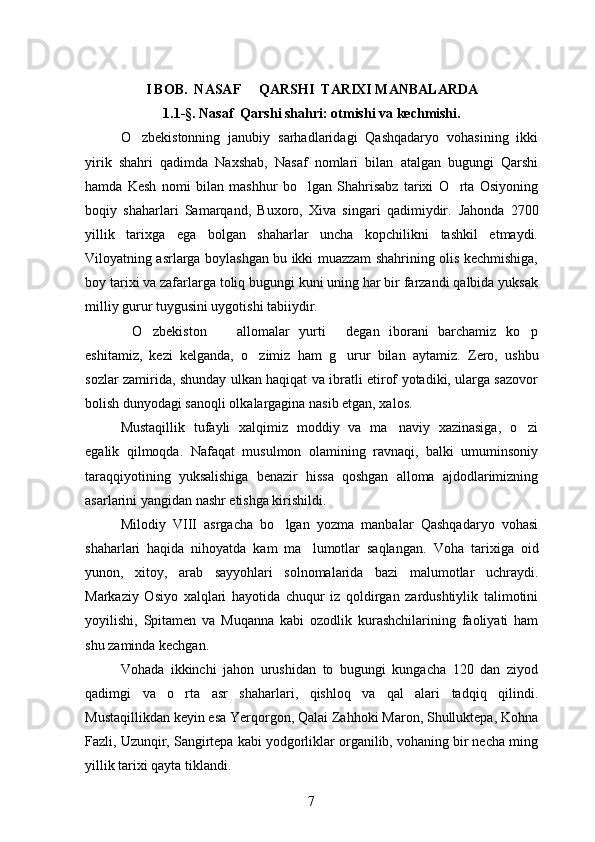 I BOB.  NASAF   QARSHI  TARIXI MANBALARDA
1.1 -§ . Nasaf  Qarshi shahri: otmishi va kechmishi.
 
O zbekistonning   janubiy   sarhadlaridagi   Qashqadaryo   vohasining   ikki	

yirik   shahri   qadimda   Naxshab,   Nasaf   nomlari   bilan   atalgan   bugungi   Qarshi
hamda   Kesh   nomi   bilan   mashhur   bo lgan   Shahrisabz   tarixi   O rta   Osiyoning	
 
boqiy   shaharlari   Samarqand,   Buxoro,   Xiva   singari   qadimiydir.   Jahonda   2700
yillik   tarixga   ega   bolgan   shaharlar   uncha   kopchilikni   tashkil   etmaydi.	
 
Viloyatning asrlarga boylashgan bu ikki muazzam shahrining olis kechmishiga,

boy tarixi va zafarlarga toliq bugungi kuni uning har bir farzandi qalbida yuksak	

milliy gurur tuygusini uygotishi tabiiydir.	
  
O zbekiston     allomalar   yurti   degan   iborani   barchamiz   ko p
    
eshitamiz,   kezi   kelganda,   o zimiz   ham   g urur   bilan   aytamiz.  	
  Zero,   ushbu
sozlar zamirida, shunday ulkan haqiqat va ibratli etirof yotadiki, ularga sazovor	
 
bolish dunyodagi sanoqli olkalargagina nasib etgan, xalos.
 
Mustaqillik   tufayli   xalqimiz   moddiy   va   ma naviy   xazinasiga,   o zi	
 
egalik   qilmoqda.   Nafaqat   musulmon   olamining   ravnaqi,   balki   umuminsoniy
taraqqiyotining   yuksalishiga   benazir   hissa   qoshgan   alloma   ajdodlarimizning	

asarlarini yangidan nashr etishga kirishildi.
Milodiy   VIII   asrgacha   bo lgan   yozma   manbalar   Qashqadaryo   vohasi	

shaharlari   haqida   nihoyatda   kam   ma lumotlar   saqlangan.  	
 Voha   tarixiga   oid
yunon,   xitoy,   arab   sayyohlari   solnomalarida   bazi   malumotlar   uchraydi.	
 
Markaziy   Osiyo   xalqlari   hayotida   chuqur   iz   qoldirgan   zardushtiylik   talimotini	

yoyilishi,   Spitamen   va   Muqanna   kabi   ozodlik   kurashchilarining   faoliyati   ham
shu zaminda kechgan.
Vohada   ikkinchi   jahon   urushidan   to   bugungi   kungacha   120   dan   ziyod
qadimgi   va   o rta   asr   shaharlari,   qishloq   va   qal alari   tadqiq   qilindi.	
 
Mustaqillikdan keyin esa Yerqorgon, Qalai Zahhoki Maron, Shulluktepa, Kohna	
   
Fazli, Uzunqir, Sangirtepa kabi yodgorliklar organilib, vohaning bir necha ming	

yillik tarixi qayta tiklandi.
7 