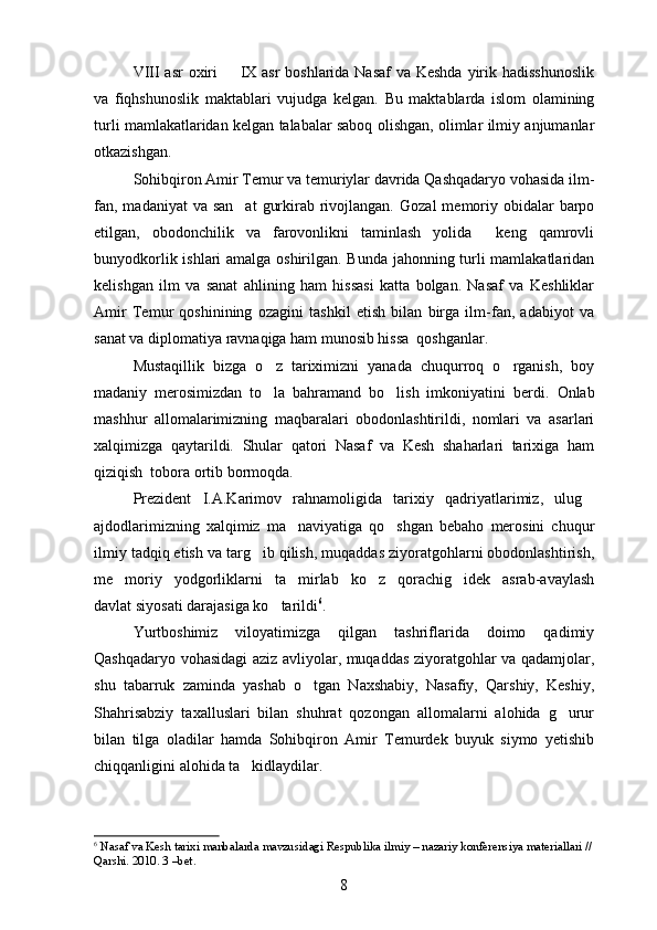 VIII asr oxiri    IX asr  boshlarida Nasaf  va Keshda  yirik hadisshunoslik
va   fiqhshunoslik   maktablari   vujudga   kelgan.   Bu   maktablarda   islom   olamining
turli mamlakatlaridan kelgan talabalar saboq olishgan, olimlar ilmiy anjumanlar
otkazishgan.	

Sohibqiron Amir Temur va temuriylar davrida Qashqadaryo vohasida ilm-
fan, madaniyat  va san at  gurkirab rivojlangan.  	
 Gozal  memoriy obidalar  barpo	 
etilgan,   obodonchilik   va   farovonlikni   taminlash   yolida     keng   qamrovli	
 
bunyodkorlik ishlari amalga oshirilgan. Bunda jahonning turli mamlakatlaridan
kelishgan   ilm   va   sanat   ahlining   ham   hissasi   katta   bolgan.   Nasaf   va   Keshliklar	
 
Amir   Temur   qoshinining   ozagini   tashkil   etish   bilan   birga   ilm-fan,   adabiyot   va	
 
sanat va diplomatiya ravnaqiga ham munosib hissa  qoshganlar.	
 
Mustaqillik   bizga   o z   tariximizni   yanada   chuqurroq   o rganish,   boy	
 
madaniy   merosimizdan   to la   bahramand   bo lish   imkoniyatini   berdi.  
  Onlab	
mashhur   allomalarimizning   maqbaralari   obodonlashtirildi,   nomlari   va   asarlari
xalqimizga   qaytarildi.   Shular   qatori   Nasaf   va   Kesh   shaharlari   tarixiga   ham
qiziqish  tobora ortib bormoqda.
Prezident   I.A.Karimov   rahnamoligida   tarixiy   qadriyatlarimiz,   ulug	

ajdodlarimizning   xalqimiz   ma naviyatiga   qo shgan   bebaho   merosini   chuqur	
 
ilmiy tadqiq etish va targ ib qilish, muqaddas ziyoratgohlarni obodonlashtirish,	

me moriy   yodgorliklarni   ta mirlab   ko z   qorachig idek   asrab-avaylash	
   
davlat siyosati darajasiga ko tarildi	
 6
.
Yurtboshimiz   viloyatimizga   qilgan   tashriflarida   doimo   qadimiy
Qashqadaryo vohasidagi aziz avliyolar, muqaddas ziyoratgohlar va qadamjolar,
shu   tabarruk   zaminda   yashab   o tgan   Naxshabiy,   Nasafiy,   Qarshiy,   Keshiy,	

Shahrisabziy   taxalluslari   bilan   shuhrat   qozongan   allomalarni   alohida   g urur	

bilan   tilga   oladilar   hamda   Sohibqiron   Amir   Temurdek   buyuk   siymo   yetishib
chiqqanligini alohida ta kidlaydilar.	

6
 Nasaf va Kesh tarixi manbalarda mavzusidagi Respublika ilmiy – nazariy konferensiya materiallari //
Qarshi. 2010. 3 –bet.
8 
