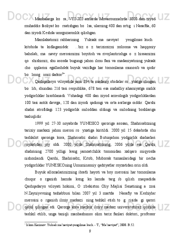 Manbalarga   ko ra,   VIII-XII   asrlarda   Movarounnahrda   3000   dan   ziyod
muhaddis faoliyat ko rsatishgan bo lsa, ularning 400 dan ortig i Nasafda, 60
  
dan ziyodi Keshda umrguzaronlik qilishgan.
Mamlakatimiz   rahbarining   Yuksak   ma naviyat     yengilmas   kuch	
   
kitobida   ta kidlaganidek:   ...biz   o z   tariximizni   xolisona   va   haqqoniy	
  
baholab,   ma naviy   merosimizni   boyitish   va   rivojlantirishga   o z   hissamizni
 
qo shishimiz,   shu   asosda   bugungi   jahon   ilmu   fani   va   madaniyatining   yuksak	

cho qqilarini   egallashdek   buyuk   vazifaga   har   tomonlama   munosib   va   qodir

bo lmog imiz darkor
  7
”. 
Qashqadaryo viloyatida jami 894 ta madaniy obidalar ro yxatga olingan	

bo lib,   shundan   216   tasi   respublika,   678   tasi   esa   mahalliy   ahamiyatga   molik	

yodgorliklar   hisoblanadi.   Vohadagi   400   dan   ziyod   arxeologik   yodgorliklardan
100   tasi   antik   davrga,   120   dan   ziyodi   qadimgi   va   orta   asrlarga   oiddir.   Qarshi	

shahri   atrofidagi   123   yodgorlik   miloddan   oldingi   va   milodning   boshlariga
taaluqlidir.
1999   yil   27-30   noyabrda   YUNESKO   qaroriga   asosan,   Shahrisabzning
tarixiy   markazi   jahon   merosi   ro yxatiga   kiritildi.  	
 2000   yil   15   dekabrda   shu
tashkilot   qaroriga   kora,   Shahrisabz   shahri   Butunjahon   yodgorlik   shaharlari	

royxatidan   joy   oldi.   2000   yilda   Shahrisabzning,   2006   yilda   esa   Qarshi	

shahrining   2700   yilligi   keng   jamoatchilik   tomonidan   xalqaro   miqyosda
nishonlandi.   Qarshi,   Shahrisabz,   Kitob,   Muborak   tumanlaridagi   bir   necha
yodgorliklar YUNESKOning Umuminsoniy qadriyatlar royxatidan orin oldi.	
   
Buyuk   allomalarimizning   ibratli   hayoti   va   boy   merosini   har   tomonlama
chuqur   o rganish   hamda   keng   ko lamda   targ ib   qilish   maqsadida	
  
Qashqadaryo   viloyati   hokimi,   O zbekiston   Oliy   Majlisi   Senatining   a zosi	
 
N.Zayniyevning   tashabbusi   bilan   2007   yil   3   martda   Nasafiy   va   Keshiylar	

merosini   o rganish   ilmiy   markazi ning   tashkil   etish   to g risida gi   qarori	
    
qabul  qilingan  edi.   Qarorga  kora  mazkur  ilmiy  markaz  universitetimiz  qoshida	

tashkil   etilib,   unga   taniqli   manbashunos   olim   tarix   fanlari   doktori,   professor
7
  Islom Karimov. Yuksak ma’naviyat-yengilmas kuch. - T., “Ma’naviyat”, 2008. B.52.
9 