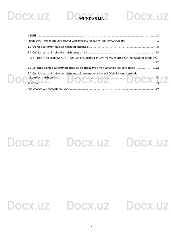 MUNDARIJA
KIRISH ...................................................................................................................................................... 3
I BOB. QISHLOQ TURIZMINI RIVOJLANTIRISHDA NAZARIY USLUBIY ASOSLARI ........................................ 6
1.1 Qishloq turizmini rivojlantirishning mohiyati ..................................................................................... 6
1.2 Qishloq turizmini shakllantirish bosqichlari ..................................................................................... 14
II BOB. QISHLOQ TURIZMINING TAKOMILLASHTIRISH JARAYONI VA XORIJIY MAMLAKATLAR TAJRIBASI
............................................................................................................................................................... 22
2.1 Jahonda qishloq turizmining shakllanish strategiyasi va rivojlanish ko’rsatkichlari ......................... 22
2.2 Qishloq turizmini rivojlantirishning xalqaro modellari va uni O’zbekiston sharoitida 
takomillashtirish yo’llari ......................................................................................................................... 28
XULOSA .................................................................................................................................................. 35
FOYDALANILGAN ADABIYOTLAR ............................................................................................................ 39
2 